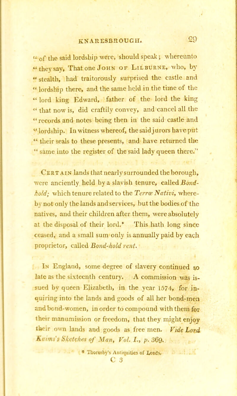 i- 0f the said lordship were, should speak; whereunto “they say. That one John of Lilburne, who, by “ stealth, had traitorously surprised the castle and “ lordship there, and the same held in the time of the “ lord king Edward, father of the lord the king “ that now is, did craftily convey, and cancel all the “records and notes being then in the said castle and “ lordship. In witness whereof, the said jurors have put “ their seals to these presents, and have returned the “ same into the register of the said lady queen there.” Certain lands that nearly surrounded the borough, were anciently held by a slavish tenure, called Bond- hold; which tenure related to the Terra Nativi, where- by not only the lands and services, but the bodies of the natives, and their children after them, were absolutely at the disposal of their lord.* This hath long since ceased, and a small sum only is annually paid by each proprietor, called Bond-hold rent. In England, some degree of slavery continued so late as the sixteenth century. A commission was is- sued by queen Elizabeth, in the year 1574, for in- quiring into the lands and goods of all her bond-men and bond-women, in order to compound with them for their manumission or freedom, that they might enjoy their own lands and goods as free men. Vide Lord Kaims's Sketches of .Man, Vul. I., p. 369. * Thoresby’s Antiquities of Leeds. C 3