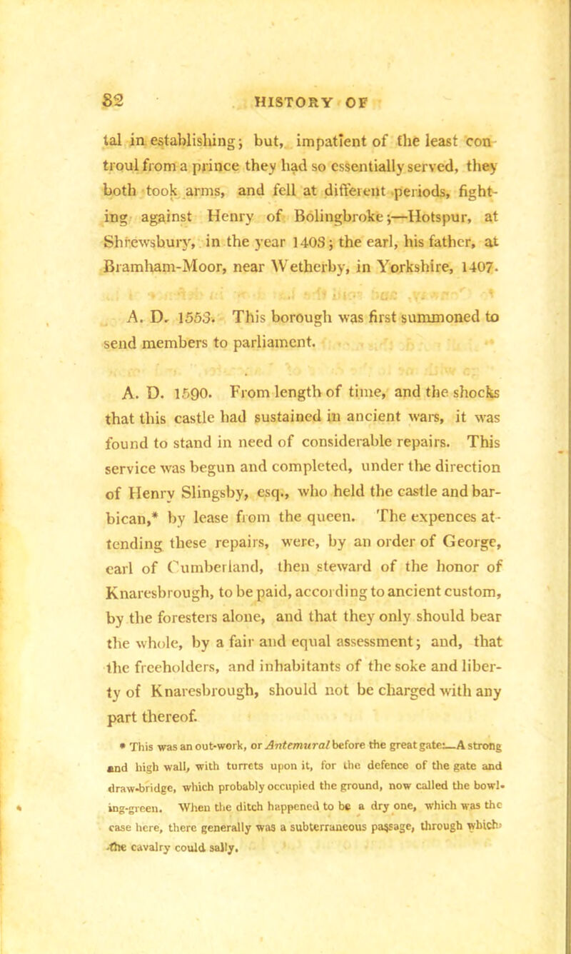 tal in establishing; but, impatient of the least con troul from a prince they had so essentially served, they both took arms, and fell at different periods, fight- ing against Henry of Bolingbroke;—Hotspur, at Shrewsbury, in the year 1403; the earl, his father, at Bramham-Moor, near Wetherby, in Yorkshire, 1407- n-'bbri - ■ -...} -it iucw bae ' A. D- 1553. This borough was first summoned to send members to parliament. A. D. 1590. From length of time, and the shocks that this castle had sustained in ancient wars, it was found to stand in need of considerable repairs. This service was begun and completed, under the direction of Henrv Slingsby, esq., who held the castle and bar- bican,* by lease from the queen. The expences at- tending these repairs, were, by an order of George, carl of Cumberland, then steward of the honor of Knaresbrough, to be paid, according to ancient custom, by the foresters alone, and that they only should bear the whole, by a fair and equal assessment; and, that the freeholders, and inhabitants of the soke and liber- ty of Knaresbrough, should not be charged with any part thereof. * This was an out-work, or Antemural before the great gate:—A strong and high wall, with turrets upon it, for the defence of tire gate and drawbridge, which probably occupied the ground, now called the bowl- ing-green. When the ditch happened to be a dry one, which was the case here, there generally was a subterraneous passage, through which- -the cavalry could sally.