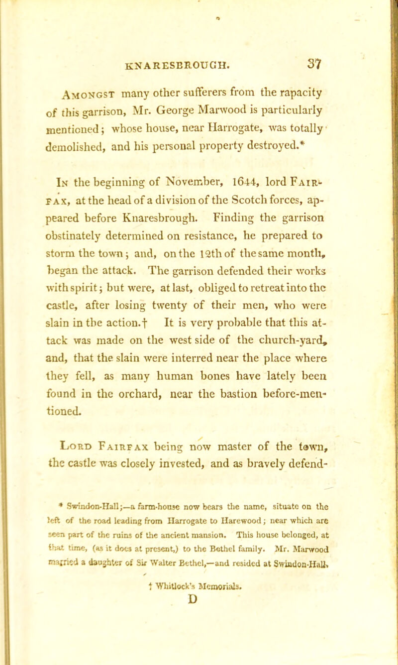 Amongst many other sufferers from the rapacity of this garrison, Mr. George Marwood is particularly mentioned; whose house, near Harrogate, was totally demolished, and his personal property destroyed.* In the beginning of November, 16-14, lord Fair- fax, at the head of a division of the Scotch forces, ap- peared before Knaresbrough. Finding the garrison obstinately determined on resistance, he prepared to storm the town; and, on the 12th of the same month, began the attack. The garrison defended their works with spirit; but were, at last, obliged to retreat into the castle, after losing twenty of their men, who were slain in the action, t It is very probable that this at- tack was made on the west side of the church-yard, and, that the slain were interred near the place where they fell, as many human bones have lately been found in the orchard, near the bastion before-men- tioned. Lord Fairfax being now master of the tawn, the castle was closely invested, and as bravely defend- * Swindon-Hall;—a farm-house now bears the name, situate on the left of the road leading from Harrogate to Harewood; near which are seen part of the ruins of the ancient mansion. This house belonged, at that time, (as it doC3 at present,) to the Bethel family. Mr. Marwood married a daughter of Sir Walter Bethel,—and resided at Swindon-HaU, t Whitlock's Memorials. D