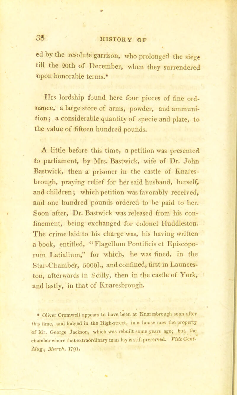 ed by the resolute garrison, who prolonged the siege till the 20th of December, when they surrendered upon honorable terms.* His lordship found here four pieces of fine ord- nance, a large store of arms, powder, and ammuni- tion; a considerable quantity of specie and plate, to the value of fifteen hundred pounds. A little before this time, a petition was presented to parliament, by Mrs. Bastwick, wife of Dr. John Bastwick, then a prisoner in the castle of Knares- brough, praying relief for her said husband, herself, and children; which petition was favorably received, and one hundred pounds ordered to be paid to her. Soon after, Dr. Bastwick was released from his con- finement, being exchanged for colonel Huddleston. The crime laid to his charge was, his having written a book, entitled, “Flagellum Pontificis et Episcopo- rum Latialium,” for which, he was fined, in the Star-Chamber, 50001., and confined, first in Launces- ton, afterwards in Scilly, then in the castle of York, and lastly, in that of Knaresbrougli. « Oliver Cromwell appears to have been at Knaresbrougli soon after this time, and lodged in U»e High-street, in a house now the property of Mr. George Jackson, which was rebuilt some years ago; but, the chamber where that extraordinary man lay is still preserved. Vide Gent. Mug., March, 1791.