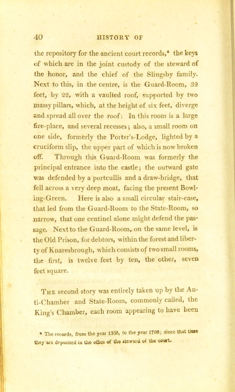 the repository for the ancient court records,* the keys of which are in the joint custody of the steward of the honor, and the chief of the Slingsby family. Next to this, in the centre, is the Guard-Room, 32 feet, by 22, with a vaulted roof, supported by two massy pillars, which, at the height of six feet, diverge and spread all over the roof: In this room is a large fire-place, and several recesses; also, a small room on one side, formerly the Porter’s-Lodge, lighted by a cruciform slip, the upper part of which is now broken off. Through this Guard-Room was formerly the principal entrance into the castle; the outward gate was defended by a portcullis and a draw-bridge, that fell across a very deep moat, facing the present Bowl- ing-Green. Here is also a small circular stair-case, that led from the Guard-Room to the State-Room, so narrow, that one centinel alone might defend the pas- sage, Next to the Guard-Room, on the same level, is the Old Prison, for debtors, within the forest and liber- ty of Knaresbrough, which consists of two small rooms, the first, is twelve feet by ten, the other, seven feet square. The second story was entirely taken up by the An- ti-Chamber and State-Room, commonly called, the King’s Chamber, each room appearing to have been • The records, from the year 1368, to the year 1708; since that time thcj arc deposited iu the oflicc of tho steward ot tUc couft*