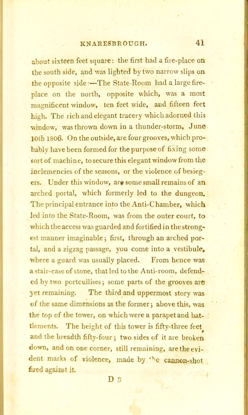 about sixteen feet square: the first had a fire-place on the south side, and -was lighted by two narrow slips on the opposite sjde:—The State -Room had a large fire- place on the north, opposite which, was a most magnificent window’, ten feet wide, and fifteen feet high. The rich and elegant tracery which adorned this window, was thrown down in a thunder-storm, June 10th 1806. On the outside, are four grooves, which pro- bably have been formed for the purpose of fixing some sort of machine, to secure this elegant window from the inclemencies of the seasons, or the violence of besieg- ers. Under this window, are some small remains of an arched portal, which formerly led to the dungeon. The principal entrance into the Anti-Chamber, which led into the State-Room, was from the outer court, to which the access was guarded and fortified in the strong- est manner imaginable; first, through an arched por- tal, and a zigzag passage, you come into a vestibule, where a guard was usually placed. From hence was a stair-case of stone, that led to the Anti-room, defend- ed by two portcullises; some parts of the grooves are yet remaining. The third and uppermost story wTas of the same dimensions as the former; above this, was the top of the tower, on which were a parapet and bat- tlements. The height of this tower is fifty-three feet and the breadth fifty-four ; two sides of it are broken down, and on one corner, still remaining, are the evi- dent marks of violence, made by 've cannon-shot fired against it. D o O