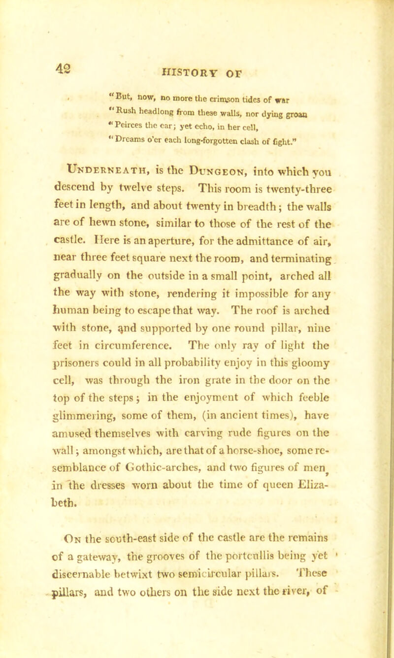 “But, now, no more the crimson tides of war “ Rush headlong from these walls, nor dying groan * Peirces the ear; yet echo, in her cell, “ Dreams o’er each long-forgotten clash of fight.” Underneath, is the Dongeon, into which you descend by twelve steps. This room is twenty-three feet in length, and about twenty in breadth ; the walls are of hewn stone, similar to those of the rest of the castle. Here is an aperture, for the admittance of air, near three feet square next the room, and terminating gradually on the outside in a small point, arched all the way with stone, rendering it impossible for any human being to escape that way. The roof is arched with stone, qnd supported by one round pillar, nine feet in circumference. The only ray of light the prisoners could in all probability enjoy in this gloomy cell, was through the iron grate in the door on the top of the steps ; in the enjoyment of which feeble glimmering, some of them, (in ancient times), have amused themselves with carving rude figures on the wall; amongst which, are that of a horse-shoe, some re- semblance of Gothic-arches, and two figures of men^ in the dresses worn about the time of queen Eliza- beth. On the south-east side of the castle are the remains of a gateway, the grooves of the portcullis being yet ' discernable betwixt two semicircular pillars. These pillars, and two others on the side next the river, of