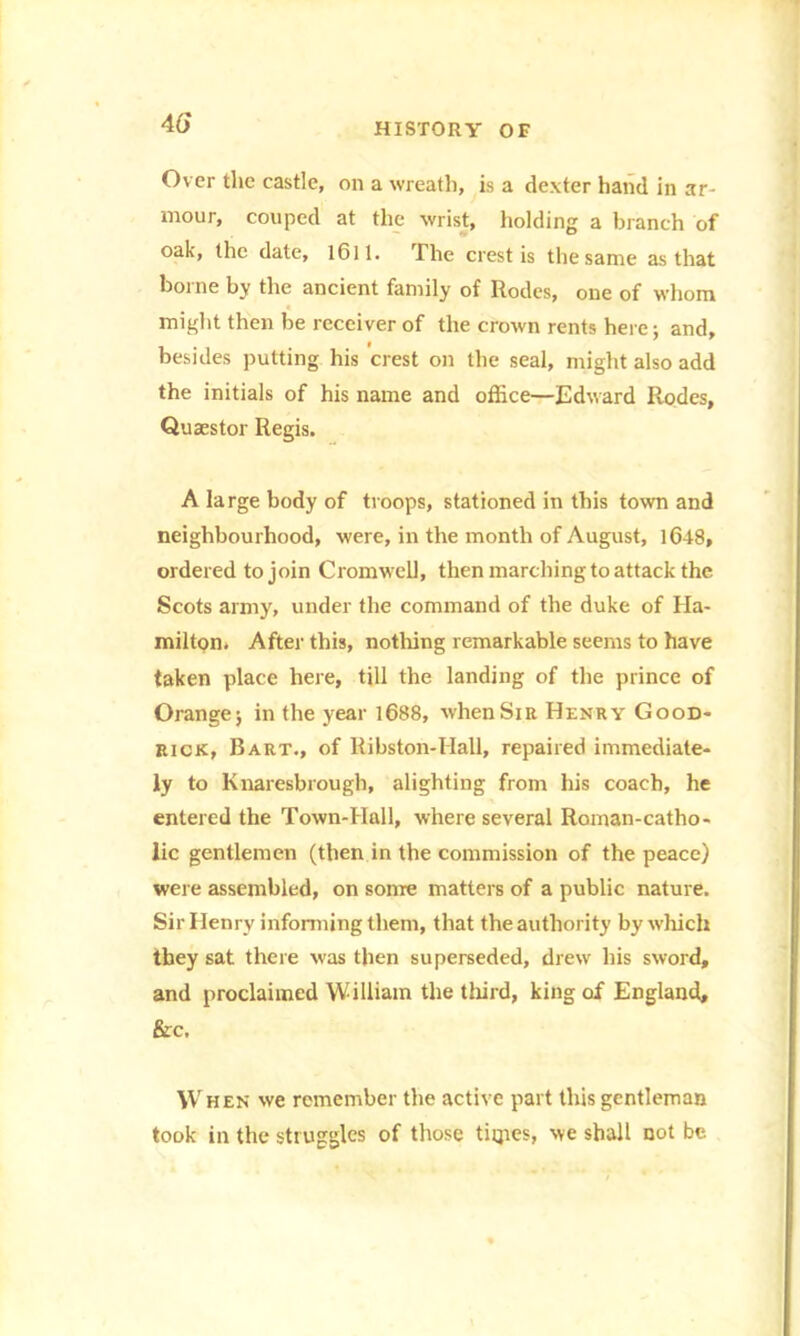 4tf Over the castle, on a wreath, is a dexter hand in ar- mour, couped at the wrist, holding a branch of oak, the date, 1611 - The crest is the same as that borne by the ancient family of Rodcs, one of whom might then be receiver of the crown rents here; and, besides putting his crest on the seal, might also add the initials of his name and office—Edward Rodes, Quaestor Regis. A large body of troops, stationed in this town and neighbourhood, were, in the month of August, 1048, ordered to join Cromwell, then marching to attack the Scots army, under the command of the duke of Ha- milton. After this, nothing remarkable seems to have taken place here, till the landing of the prince of Orange j in the year 1688, when Sir Henry Good- rick, Bart., of Ribston-IIall, repaired immediate- ly to Knaresbrough, alighting from his coach, he entered the Town-Hall, where several Roman-catho- lic gentlemen (then in the commission of the peace) were assembled, on some matters of a public nature. Sir Henry informing them, that the authority by which they sat there was then superseded, drew his sword, and proclaimed William the third, king of England, &c. When we remember the active part this gentleman took in the struggles of those tiqies, we shall not be