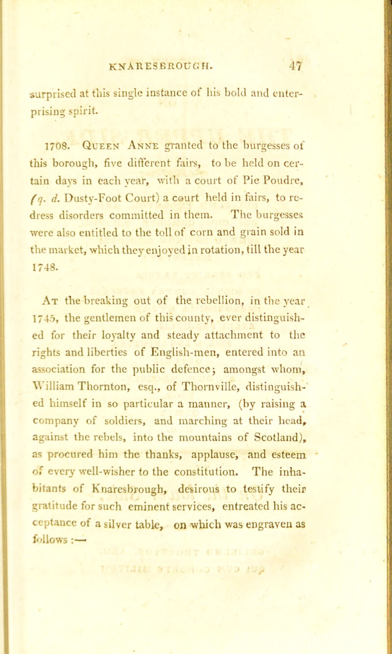 surprised at this single instance of his bold and enter- prising spirit. 1708. Queen Anne granted to the burgesses of this borough, five different fairs, to be held on cer- tain days in each year, with a court of Pie Poudre, (q. d. Dusty-Foot Court) a court held in fairs, to re- dress disorders committed in them. Tire burgesses were also entitled to the toll of corn and grain sold in the market, which they enjoyed in rotation, till the year 1748. At the breaking out of the rebellion, in the year 1745, the gentlemen of this county, ever distinguish- ed for their loyalty and steady attachment to the rights and liberties of English-men, entered into an association for the public defence; amongst whom, William Thornton, esq., of Thornville, distinguish- ed himself in so particular a manner, (by raising a company of soldiers, and marching at their head, against the rebels, into the mountains of Scotland), as procured him the thanks, applause, and esteem of every well-wisher to the constitution. The inha- bitants of Knaresbrough, desirous to testify their gratitude for such eminent services, entreated his ac- ceptance of a silver table, on which was engraven as follows:—