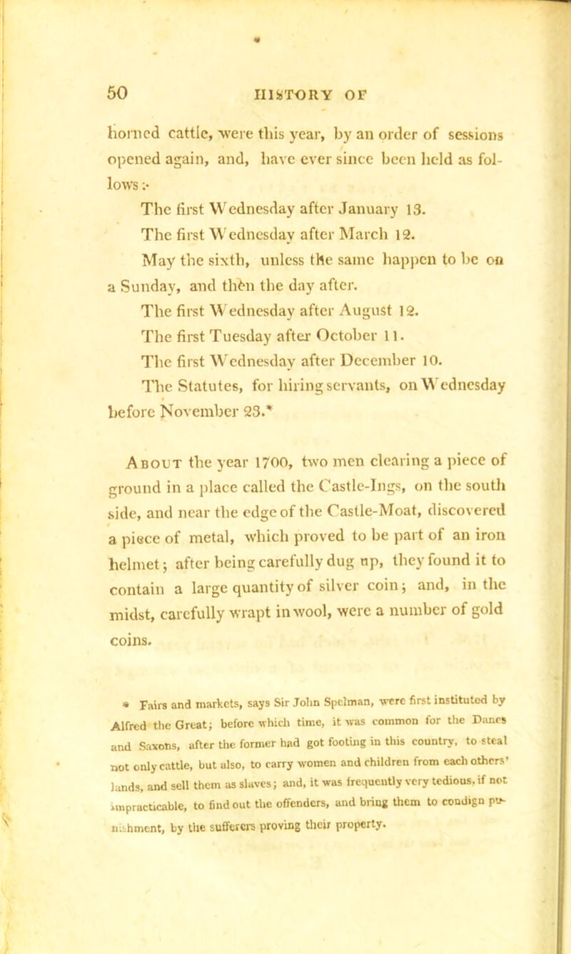 honied cattle, were this year, by an order of sessions / opened again, and, have ever since been held as fol- lows ;• The first Wednesday after January 13. The first Wednesday after March 12. May the sixth, unless the same happen to be on a Sunday, and thtm the day after. The first Wednesday after August 12. The first Tuesday after- October 11. The first Wednesday after December 10. The Statutes, for hiring servants, on Wednesday before November 23.* About the year 1700, two men clearing a piece of ground in a place called the Castle-Ings, on the south side, and near the edge of the Castle-Moat, discovered a piece of metal, which proved to be part of an iron helmet; after being carefully dug up, they found it to contain a large quantity of silver coin; and, in the midst, carefully wrapt in wool, were a number of gold coins. * Fairs and markets, says Sir John Spelman, -were first instituted by Alfred the Great; before which time, it was common for the Danes and Saxons, after the former had got footing in this country, to steal not only cattle, but also, to carry women and children from each others’ lands, and sell them as slaves; and, it was frequently very tedious, if not impracticable, to find out the offenders, and bring them to condign pu- nishment, by the sufferers proving their property.