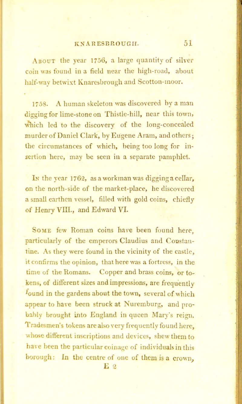 About the year 1756, a large quantity of silver coin was found in a field near the high-road, about half-way betwixt lvnaresbrough and Scotton-moor. 1758. A human skeleton was discovered by a man digging for lime-stone on Thistle-hill, near this town, which led to the discovery of the long-concealed murder of Daniel Clark, by Eugene Aram, and others; the circumstances of which, being too long for in- sertion here, may be seen in a separate pamphlet. In the year 1762, as a workman was digging a cellar, on the north-side of the market-place, he discovered a small earthen vessel, filled with gold coins, chiefly of Henry VIII., and Edward VI. Some few Roman coins have been found here, particularly of the emperors Claudius and Constan- tine. As they were found in the vicinity of the castle, it confirms the opinion, that here was a fortress, in the time of the Romans. Copper and brass coins, or to- kens, of different sizes and impressions, are frequently Wnd in the gardens about the town, several of which appear to have been struck at Nuremburg, and pro- bably brought into England in queen Mary’s reign. Tradesmen’s tokens are also very frequently found here, whose different inscriptions and devices, shew them to have been the particular coinage of individuals in this borough: In the centre of one of them is a E 2 crown,