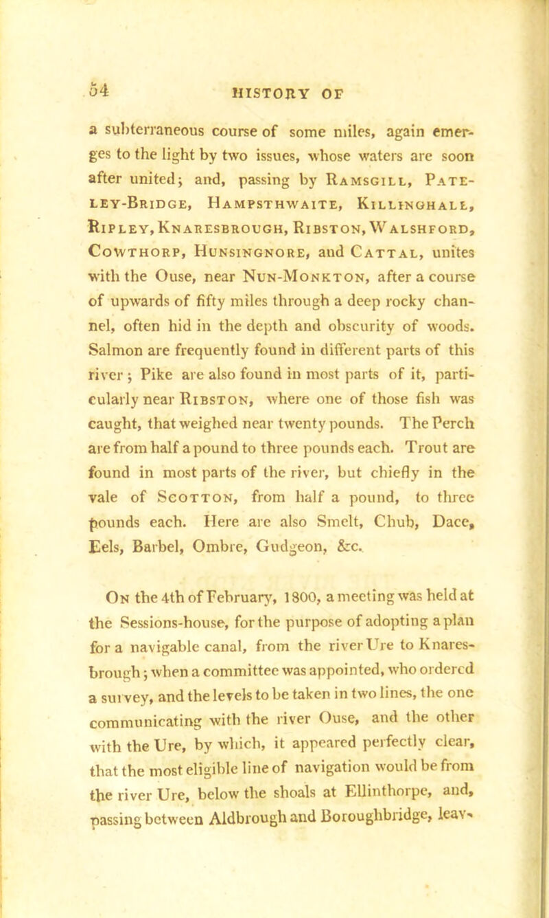 a subterraneous course of some miles, again emer- ges to the light by two issues, whose waters are soon after united; and, passing by Ramsgill, Pate- ley-Bridge, Hampsthwaite, Killinghale, Ripley, Knaresbrough, Ribston, Walshford, Cowthorp, Hunsingnore, and Cattal, unites w'ith the Ouse, near Nun-Monkton, after a course of upwards of fifty miles through a deep rocky chan- nel, often hid in the depth and obscurity of woods. Salmon are frequently found in different parts of this river ; Pike are also found in most parts of it, parti- cularly near Ribston, where one of those fish was caught, that weighed near twenty pounds. The Perch are from half a pound to three pounds each. Trout are found in most parts of the river, but chiefly in the vale of Sgotton, from half a pound, to three pounds each. Here are also Smelt, Chub, Dace, Eels, Barbel, Ombre, Gudgeon, &c. On the 4th of February, 1800, a meeting was held at the Sessions-house, for the purpose of adopting apian fora navigable canal, from the riverUre to Knares- brough ; when a committee was appointed, who ordered a survey, and the levels to be taken in two lines, the one communicating with the river Ouse, and the other with the Ure, by which, it appeared perfectly clear, that the most eligible line of navigation would be from the river Ure, below the shoals at Ellinthorpe, and, passing between Aldbrough and Borouglibridge, lea\ ■*