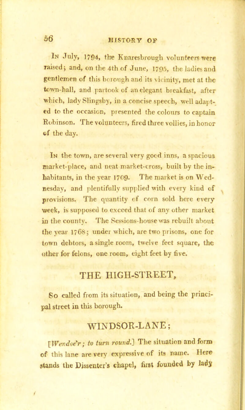 In July, 1794, the Knaresbrough volunteers were raised; and, on the 4th of June, 1795, the ladies and gentlemen of this borough and its vicinity, met at the town-hall, and partook of an elegant breakfast, after which, lady Slingsby, in a concise speech, well adapt- ed to the occasion, presented the colours to captain Robinson. The volunteers, fired three vollies, in honor of the day. In the town, are several very good inns, a spacious market-place, and neat market-cross, built by the in- habitants, in the year 1709. The market is on Wed- nesday, and plentifully supplied with every kind of provisions. The quantity of corn sold here every week, is supposed to exceed that of any other market in the county. The Sessions-house was rebuilt about the year 1768; under which, are two prisons, one for town debtors, a single room, twelve feet square, the other for felons, one room, eight feet by five. THE HIGH-STREET, So called from its situation, and being the princi- pal street in this borough. WINDSOR-LANE; [Wendoe'r; to turn round.] The situation and form of this lane are very expressive of its name. Here stands the Dissenter’s chapel, first founded by lady