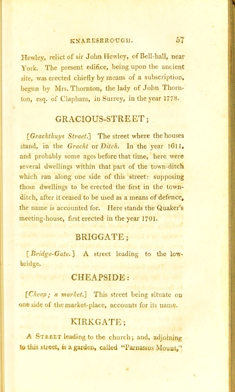 Hewley, relict of sir John Hewley, of Bell-hall, near York. The present edifice, being upon the ancient site, was erected chiefly by means of a subscription, begun by Mrs. Thornton, the lady of John Thorn- ton, esq. of Clapham, in Surrey, in the year 1778. GRACIOUS-STREET; ['Grachthuys Street.] The street where the houses stand, in the Gracht ox Ditch. In the year 1611, and probably some ages before that time, here were several dwellings within that part of the toAvn-ditch which ran along one side of this street: supposing those dwellings to be erected the first in the toAvn- ditch, after it ceased to be used as a means of defence, the name is accounted for. Here stands the Quaker’s meeting-house, first erected in the year 1701. BRIGGATE; [Bridge-Gate. ] A street leading to the Ioay- bridge. CHEAPSIDE: [Cheap; a market.'] This street being situate on one side of the market-place, accounts for its name. KIRKGATE; A Street leading to the church; and, adjoining to tliis street, is a garden, called “Parnassus Mount,”