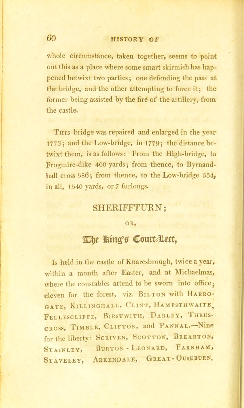 whole circumstance, taken together, seems to point out this as a place where some smart skirmish has hap- pened betwixt two parties; one defending the pass at the bridge, and the other attempting to force it; the former being assisted by the fire of the artillery, from the castle. This bridge was repaired and enlarged in the year 1773; and the Low-bridge, in 1779; the distance be- twixt them, is as follows: From the High-bridge, to Frogmire-dike 400 yards; from thence, to Byrnand- hall cross 586; from thence, to the Low-bridge 554, in all, 1540 yards, or 7 furlongs. SHERIFFTURN; OR, iiun£$ CourtEm, Is held in the castle of Knaresbrough, twice a year, within a month after Easter, and at Michaelmas, where the constables attend to be sworn into office; eleven for the forest, viz. Bilton with Harro- gate, Killinghall, Clint, Hampsthwaite) Fellescliffe, Birstwith, Parley, Thrus- cross, Timble, Clifton, and Pannal.—Nine for the liberty: Scriven, Scotton, Brearton, Stainley, Burton - Leonard, Farnham, Staveley, Arkendale, Great-Ouseburn.