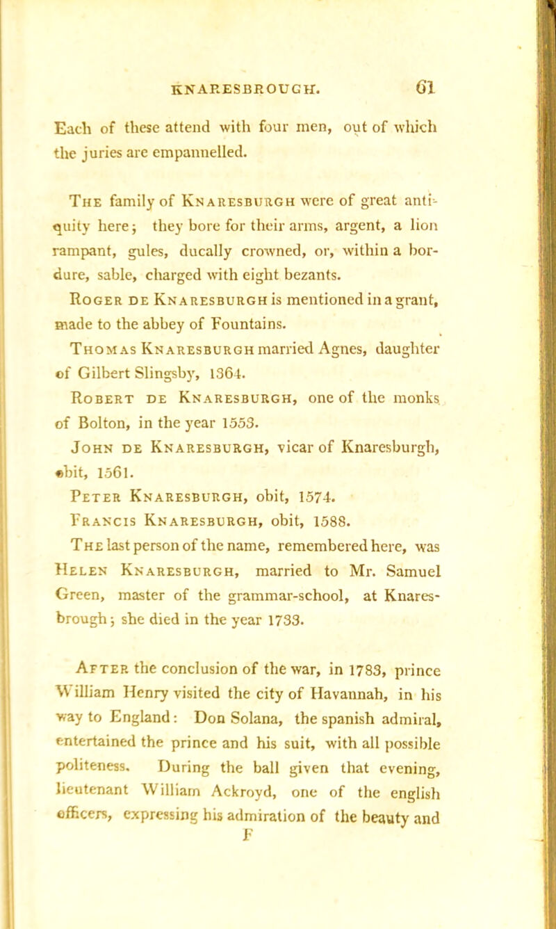 Each of these attend with four men, out of which the juries are empannelled. The family of Knaresburgh were of great anti- quity here; they bore for their arms, argent, a lion rampant, gules, ducally crowned, or, within a bor- dure, sable, charged with eight bezants. Roger de Knaresburgh is mentioned in a grant, made to the abbey of Fountains. Thomas Knaresburgh married Agnes, daughter of Gilbert Slingsby, 1364. Robert de Knaresburgh, one of the monks of Bolton, in the year 1553. John de Knaresburgh, vicar of Knaresburgh, «bit, 1561. Peter Knaresburgh, obit, 1574. Francis Knaresburgh, obit, 1588. The last person of the name, remembered here, was Helen Knaresburgh, married to Mr. Samuel Green, master of the grammar-school, at Knares- brough; she died in the year 1733. After the conclusion of the war, in 1783, prince \\ illiam Henry visited the city of Havannah, in his way to England: Don Solana, the Spanish admiral, entertained the prince and his suit, with all possible politeness. During the ball given that evening, lieutenant William Ackroyd, one of the english officers, expressing his admiration of the beauty and F