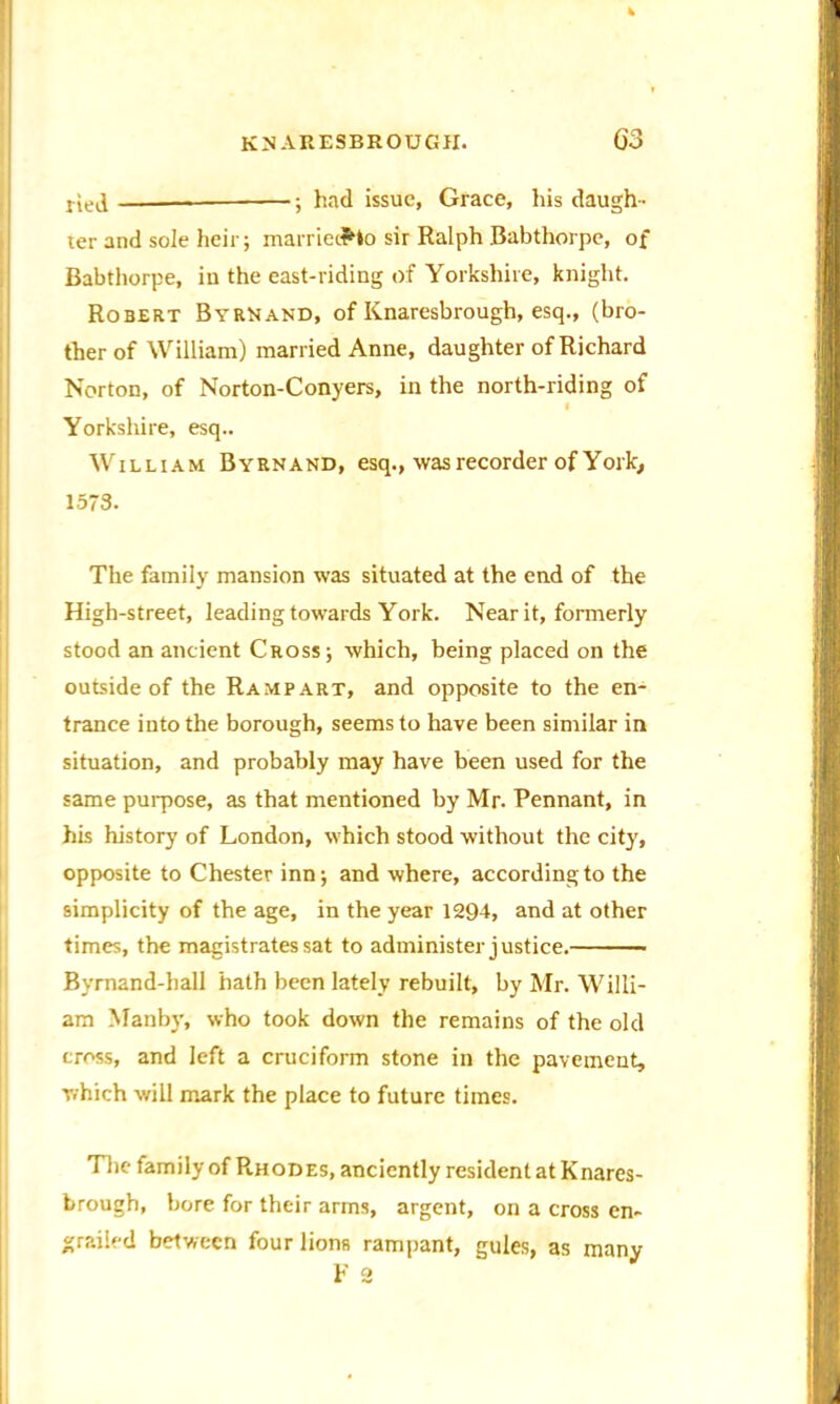 rieJ ; had issue, Grace, his daugh- ter and sole heir; marriec^to sir Ralph Babthorpe, of Babthorpe, iu the east-riding of Yorkshire, knight. Robert ByrHand, of Knaresbrough, esq., (bro- ther of William) married Anne, daughter of Richard Norton, of Norton-Conyers, in the north-riding of I Yorkshire, esq.. William Byrnand, esq., was recorder of York, 1573. The family mansion was situated at the end of the High-street, leading towards York. Near it, formerly stood an ancient Cross; which, being placed on the outside of the Rampart, and opposite to the en- trance into the borough, seems to have been similar in situation, and probably may have been used for the same purpose, as that mentioned by Mr. Pennant, in his history of London, which stood without the city, opposite to Chester inn; and where, according to the simplicity of the age, in the year 1294, and at other times, the magistrates sat to administer justice. Bymand-hall hath been lately rebuilt, by Mr. Willi- am Manby, who took down the remains of the old cross, and left a cruciform stone in the pavement, which will mark the place to future times. The family of Rhodes, anciently resident at Knares- brough, bore for their arms, argent, on a cross en- grailed between four lions rampant, gules, as many