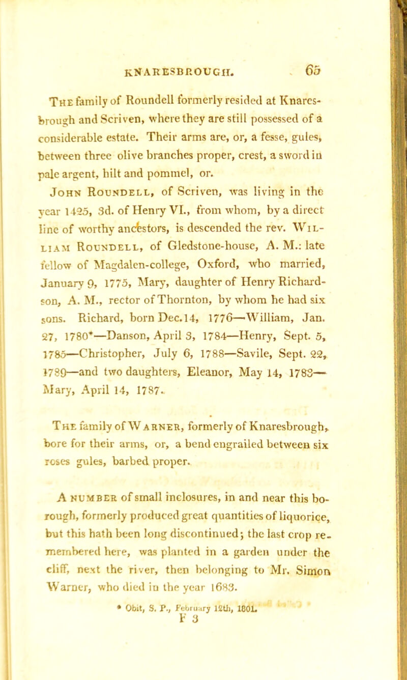 The family of Roundell formerlyresided at Knarcs- ferough and Scriven, where they are still possessed of a considerable estate. Their arms are, or, a fesse, gules, between three olive branches proper, crest, a sword in pale argent, hilt and pommel, or. John Roundell, of Scriven, was living in the year 1425, 3d. of Henry VI., from whom, by a direct line of worthy ancestors, is descended the rev. Wil- liam Roundell, of Gledstone-house, A. M.: late fellow of Magdalen-college, Oxford, who married, January 9, 1775, Mary, daughter of Henry Richard- son, A. M., rector of Thornton, by whom he had six sons. Richard, born Dec. 14, 1776—William, Jan. 27, 1780*—Danson, April 3, 1784—Henry, Sept. 5, 1785—Christopher, July 6, 1788—Savile, Sept. 22, 1789—and two daughters, Eleanor, May 14, 1783— Mary, April 14, 1787- The family of W arner, formerly of Knaresbrough,. bore for their arms, or, a bend engrailed between six roses gules, barbed proper. A number of small inclosures, in and near this bo- rough, formerly produced great quantities of liquorice, but this hath been long discontinued; the last crop re- membered here, was planted in a garden under the cliff, next the river, then belonging to Mr. Simon Warner, who died in the year 1683. • Obit, S. V., February lZtii, 1C0L F 3