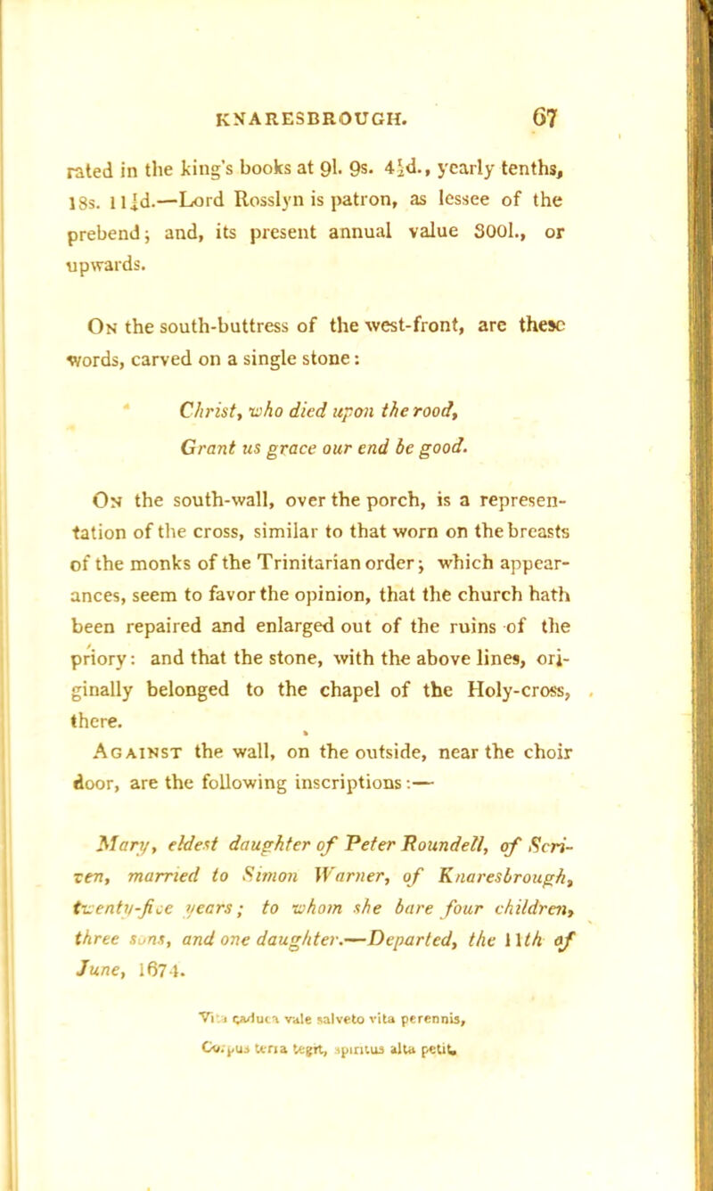 rated in the king’s books at 9l. 9s- 4$d., yearly tenths, 18s. llid.—Lord Rosslyn is patron, as lessee of the prebend j and, its present annual value 3001., or upwards. On the south-buttress of the west-front, are these words, carved on a single stone: Christ, who died upon the rood. Grant us grace our end be good. On the south-wall, over the porch, is a represen- tation of the cross, similar to that worn on the breasts of the monks of the Trinitarian order; which appear- ances, seem to favor the opinion, that the church hath been repaired and enlarged out of the ruins of the priory: and that the stone, with the above lines, ori- ginally belonged to the chapel of the Holy-cross, there. Against the wall, on the outside, near the choir door, are the following inscriptions:— Mary, eldest daughter of Peter Roundell, cf Scri- zen, married to Simon Warner, of Knaresbrough, twenty-fee years; to whom she bare four children, three sons, and one daughter.—Departed, the 11 th of June, 1674. Vita vvluca vale salveto vita perennis, Cv.pui tena tegrt, tpiritua alta petit.