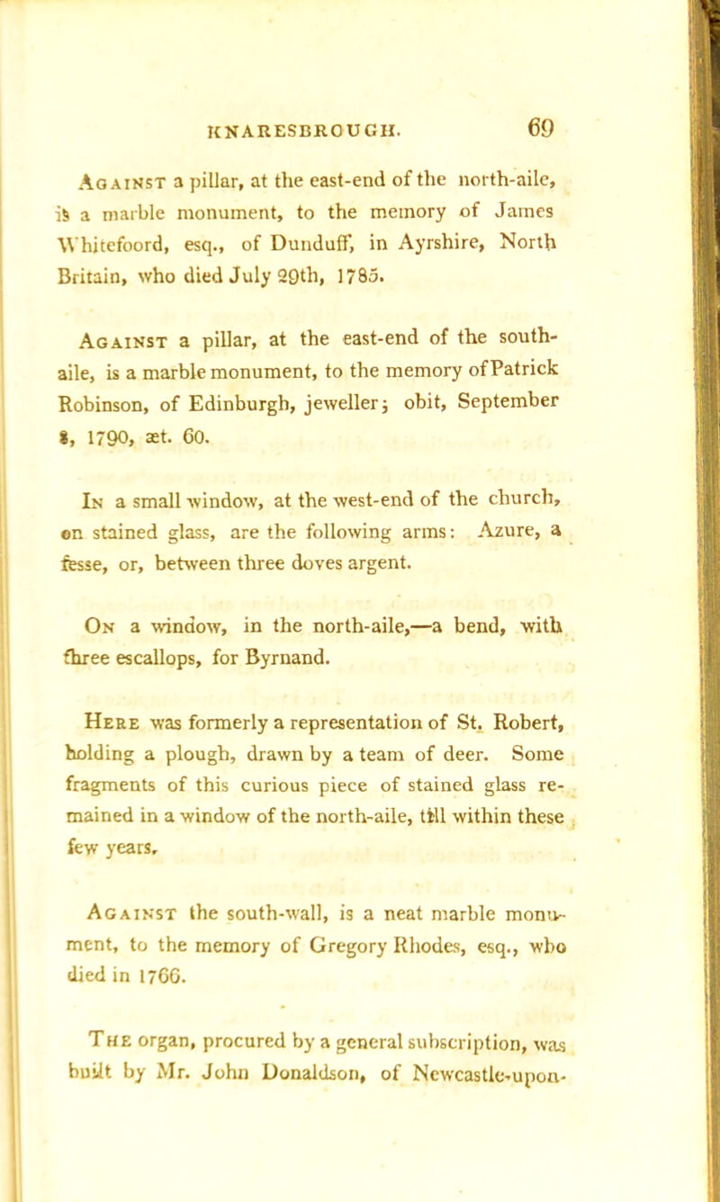 Against a pillar, at the east-end of the north-aile, is a marble monument, to the memory of James Whitefoord, esq., of Dunduff, in Ayrshire, North Britain, who died July Q£)th, 1785. Against a pillar, at the east-end of the south- aile, is a marble monument, to the memory of Patrick Robinson, of Edinburgh, jeweller; obit, September 8, 1790, set. 60. In a small window, at the west-end of the church, ©n stained glass, are the following arms: Azure, a fesse, or, between three doves argent. On a window, in the north-aile,—a bend, with three escallops, for Byrnand. Here was formerly a representation of St, Robert, holding a plough, drawn by a team of deer. Some fragments of this curious piece of stained glass re- mained in a window of the north-aile, till within these few years. Against the south-wall, is a neat marble montv- ment, to the memory of Gregory Rhodes, esq., who died in 1760. The organ, procured by a general subscription, was built by Mr. John Donaldson, of Ncwcastle-upon-