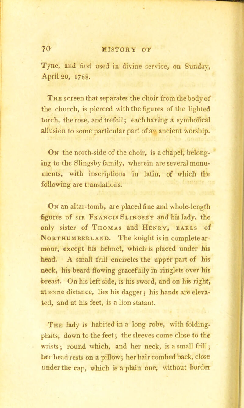 Tyne, and first used in divine service, on Sunday, April 20, 1788. The screen that separates the choir from the body of the church, is pierced with the figures of the lighted torch, the rose, and trefoil; each having a symbolical allusion to some particular part of a?, ancient worship. On the north-side of the choir, is a chapel, belong- ing to the Slingsby family, wherein are several monu- ments, with inscriptions in latin, of which the following are translations. On an altar-tomb, are placed fine and whole-length figures of sir Francis Slingsby and his lady, the only sister of Thomas and Henry, earls of Northumberland. The knight is in completear- mour, except his helmet, which is placed under his head. A small frill encircles the upper part of his neck, his beard flowing gracefully in ringlets over his breast. On his left side, is his sword, and on his right, at some distance, lies his dagger; his hands are eleva- ted, and at his feet, is a lion statant. The lady is habited in a long robe, with folding- plaits, down to the feet; the sleeves come close to the wrists; round which, and her neck, is a small frill; her headrests on a pillow; her hair combed back, close under the cap, which is a plain one, without border