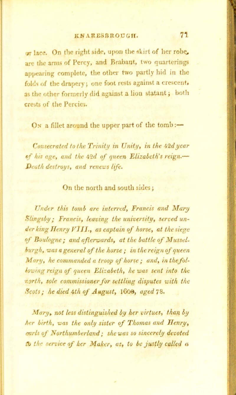 <n lace. On the right side, upon the skirt of her robe., are the arms of Percy, and Brabant, two quarterings appearing complete, the other two partly hid in the folds of the drapery; one foot rests against a crescent, as the other formerly did against a liou statant; both crests of the Percies. On a fillet around the upper part of the tomb:— Consecrated to the Trinity in Unity, in the \1dycar of his age, and the 42d of queen Elizabeth's reign.— Death destroys, and renews life. On the north and south sides; Under this tomb are interred, Francis and Mary Slings by; Francis, leaving the university, served un- der king Henry Vl11., as captain of horse, at the siege of Boulogne; and afterwards, at the battle of Mussel- burgh, was a general of the horse ; in the reign of queen Mary, he commanded a troop of horse ; and, in the fol- lowing reign of queen Elizabeth, he was sent into the north, sole commissioner for settling disputes with the Scots; he died \th of August, lG09, aged IS. Mary, not less distinguished by her virtues, than by her birth, was the only sister of Thomas and Jlenry, carls of Northumberland; she was so sincerely devoted tb the ercice of her Maker, us, to be justly called a