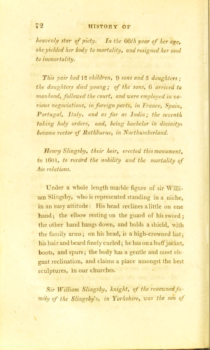 heavenly star of piety. In the 66th year of her age, she yielded her body to mortality, and resigned her soul to immortality. This pair had 12 children, 9 sons and 3 daughters ; the daughters died young; of the sons, 6 arrived to manhood, followed the court, and were employed in va- rious negociations, in foreign parts, in France, Spain, Portugal, Italy, and as far as India; the seventh talcing holy orders, and, being bachelor in divinityt became rector of Ratkburne, in Northumberland. Henry Slingsby, their heir, erected this monument, in 1601, to record the nobility and the mortality of his relations. Under a whole length marble figure of sir Willi- am Slingsby, who is represented standing in a niche, in an easy attitude: His head reclines a little on one hand; the elbow resting on the guard of his sword ; the other hand hangs down, and holds a shield, with the family arms; on his head, is a high-crowned hat; his hai r and beard finely curled; he has on a buff jacket, hoots, and spurs; the body has a gentle and most ele- gant reclination, and claims a place amongst the best sculptures, in our churches. Sir William Slingsby, knight, of the renowned fa- mily of the Slingsby s, in Yorkshire, was the son of