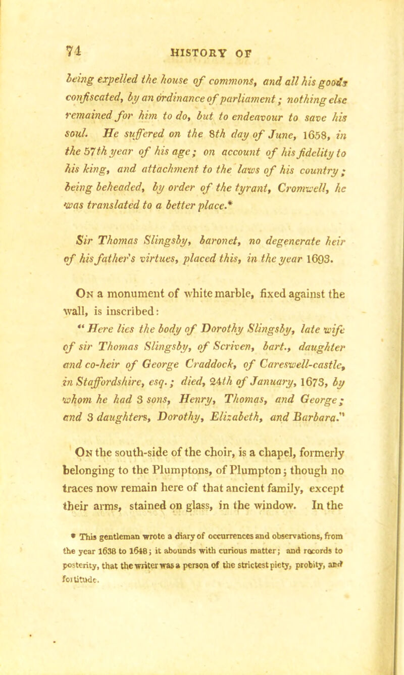 being expelled the house of commons, and all his goodr confiscated, by an ordinance of parliament; nothing else remained for him to do, but to endeavour to save his soul. He suffered on the 8th day of June, 1658, in the 57 th year of his age ; on account of his fidelity to his king, and attachment to the laws of his country; being beheaded, by order of the tyrant, Cromwell, he •was translated to a better place.* Sir Thomas Slingsby, baronet, no degenerate heir of his father's virtues, placed this, in the year 1693. On a monument of white marble, fixed against the wall, is inscribed: “ Here lies the body of Dorothy Slingsby, late wife of sir Thomas Slingsby, of Scriven, bart., daughter and co-heir of George Craddock, of Careswell-castle, in Staffordshire, esq.; died, 2.4th of January, 1673, by whom he had 3 sons, Henry, Thomas, and George; and 3 daughters, Dorothy, Elizabeth, and Barbara. On the south-side of the choir, is a chapel, formerly belonging to the Plumptons, of Plumpton; though no traces now remain here of that ancient family, except their anus, stained on glass, in the window. In the * This gentleman wrote a diary of occurrences and observations, from the year 1638 to 1648; it abounds with curious matter; and records to posterity, that the writer was a person of the strictest piety, probity, and fortitude.