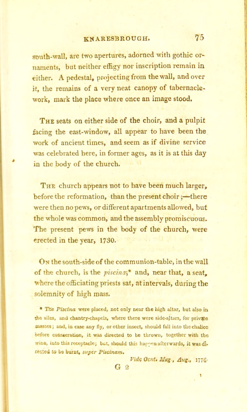 south-wall, are two apertures, adorned with gothic or- naments, but neither effigy nor inscription remain in either. A pedestal, projecting from the wall, and over it, the remains of a very neat canopy of tabernacle- work, mark the place where once an image stood. The seats on either side of the choir, and a pulpit facing the east-window, all appear to have been the work of ancient times, and seem as if divine service was celebrated here, in former ages, as it is at this day in the body of the church. The church appears not to have been much larger, before the reformation, than the present choir;—there were then no pews, or different apartments allowed, but the whole was common, and the assembly promiscuous. The present pews in the body of the church, were erected in the year, 1730. On the south-side of the communion-table, in the wall of the church, is the piscina•* and, near that, a seat, where the officiating priests sat, at intervals, during the solemnity of high mass. * The Piscina were placed, not only near the high altar, but also in -he ailes, and chantry-chapels, where there were side-a)tars, for private masses; and, in case any fly, or other insect, should fall into the chalice before consecration, it was directed to be thrown, together witii the wine, into this receptacle; but, should this happen afterwards, it was di- rected to be burnt, super Piscinam. Vide QcnU Mug , Aug., 1776-