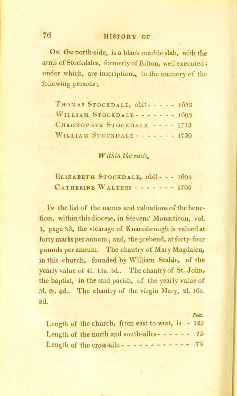 On the north-side, is a black marble slab, with the arms of Stockdales, formerly of Bilton, well executed; under which, are inscriptions, to the memory of the following persons; Thomas Stockdale, obit 16.53 William Stockdale 1693 Christopher Stockdale - - - - 1713 William Stockdale 1739 Within the raiis. Elizabeth Stockdale, obit - - - 1694 Catherine Walters 1705 In the list of the names and valuations of the bene- fices, within this diocese, in Stevens’ Monasticon, vol. 1, page 53, the vicarage of Knaresbrough is valued at forty marks per annum; and, the prebend, at forty-four pounds per annum. The chantry of Mary Magdalen, in this church, founded by William Stable, of the yearly value of 4l. 13s. 3d.. The chantry of St. John, the baptist, in the said parish, of the yearly value of 5l. 2s. 4d.. The chantry of the virgin Mary, 2L l6s. 3d. Feet. Length of the church, from east to west, is - 123 Length of the north and south-ailes 75 Length of the cross-ailc 75