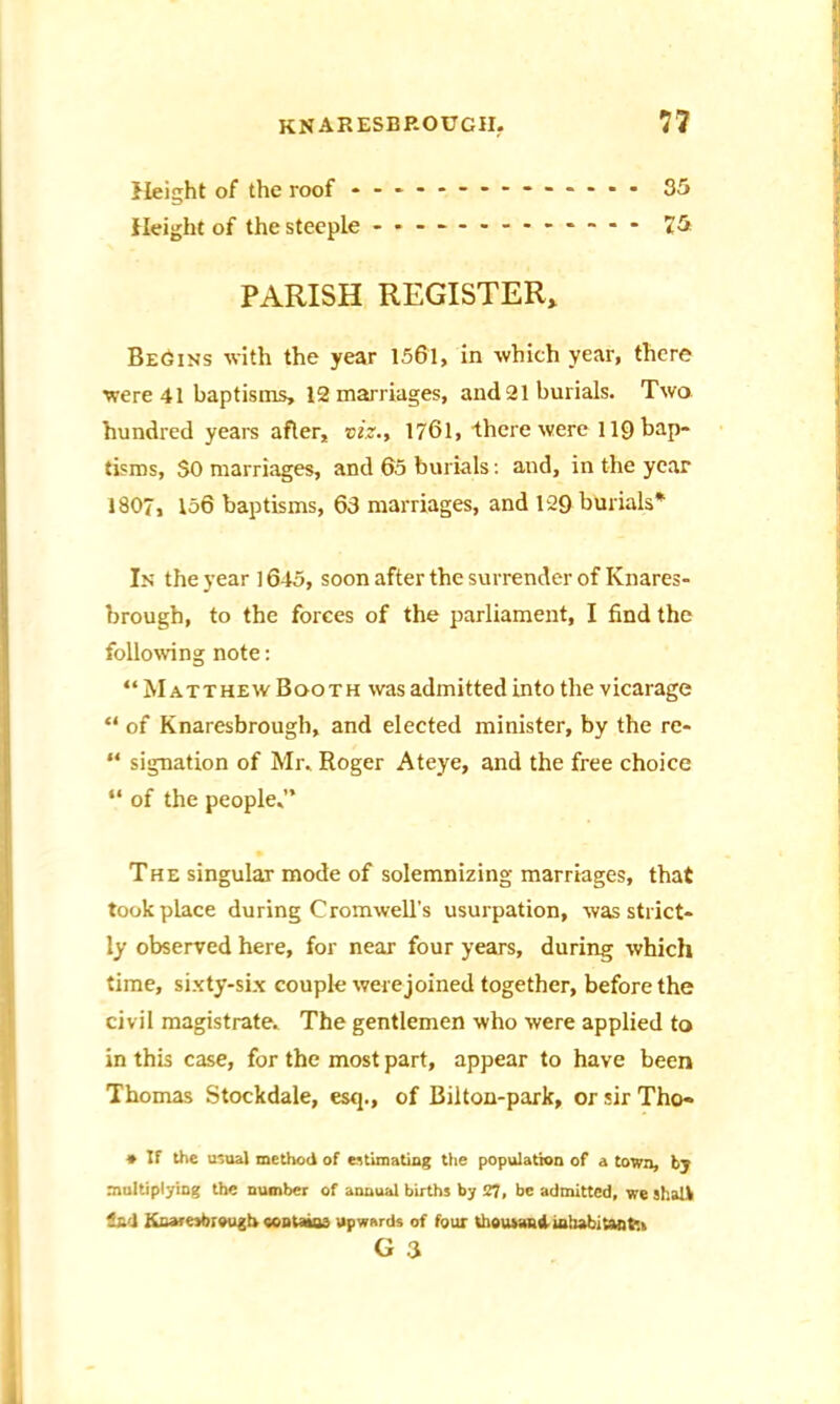 Height of the roof 35 Height of the steeple - -- -- -- -- -- -- 75 PARISH REGISTER, Be6ins with the year 1561, in which year, there were 41 baptisms, 12 marriages, and 21 burials. Two hundred years after, viz., 1761, Ihere were 119 bap- tisms, 50 marriages, and 65 burials: and, in the year 1807, 156 baptisms, 63 marriages, and 129 burials* In the year ] 645, soon after the surrender of Knares- brough, to the forces of the parliament, I find the following note: “ Matthew Booth was admitted into the vicarage “ of Knaresbrough, and elected minister, by the re- “ signation of Mr. Roger Ateye, and the free choice “ of the people,” The singular mode of solemnizing marriages, that took place during Cromwell's usurpation, was strict- ly observed here, for near four years, during which time, sixty-six couple were joined together, before the civil magistrate. The gentlemen who were applied to in this case, for the most part, appear to have been Thomas Stockdale, esq., of Bilton-park, or sir Tho« * If the usual method of estimating the population of a town, by multiplying the number of annual births by 27, be admitted, we shatV Sad Knaresbrough contains upwards of four thousand-inhabitant*., G 3