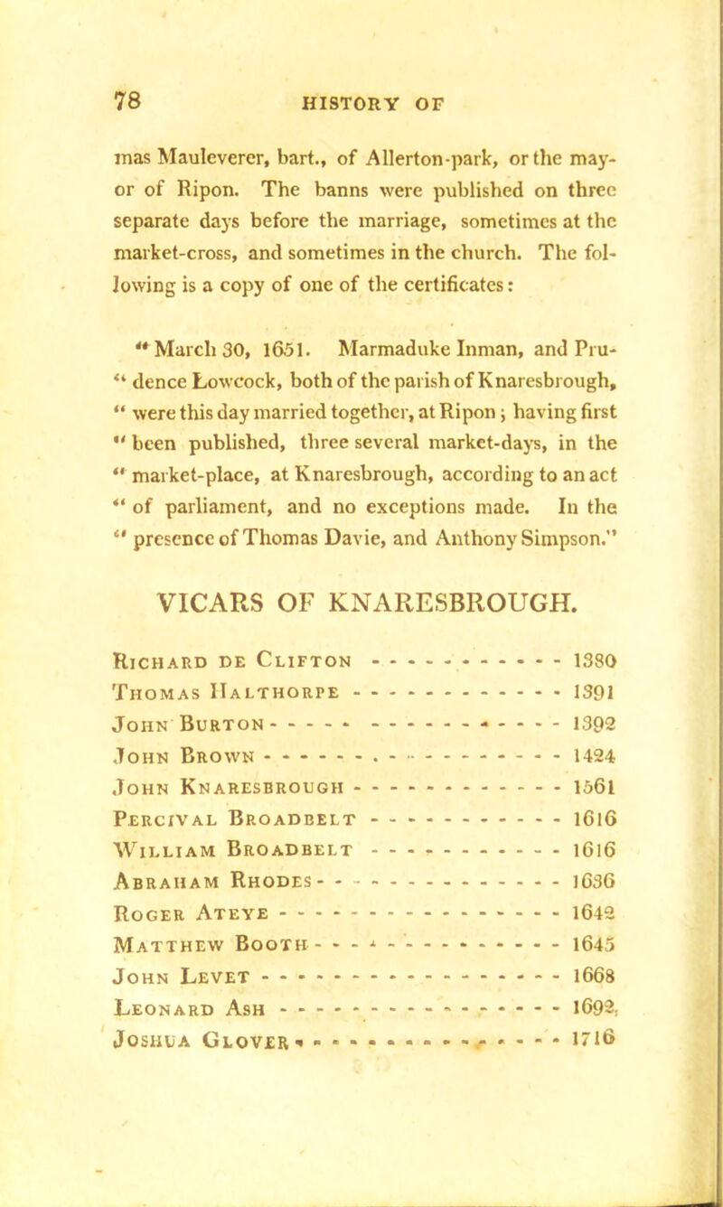 mas Mauleverer, bart., of Allerton-park, or the may- or of Ripon. The banns were published on three separate days before the marriage, sometimes at the market-cross, and sometimes in the church. The fol- lowing is a copy of one of the certificates: ** March 30, 1651. Marmaduke Inman, and Pru- “ dence Lowcock, both of the parish of Knaresbrough, “ were this day married together, at Ripon; having first “ been published, three several market-days, in the “ market-place, at Knaresbrough, according to an act “ of parliament, and no exceptions made. In the “ presence of Thomas Davie, and Anthony Simpson. VICARS OF KNARESBROUGH. Richard de Clifton - - - - 1380 Thomas IIalthorpe 1391 John Burton 1392 John Brown 1424 John Knaresbrough 1561 Percxval Broadbelt - 1616 William Broadbelt 1616 Abraham Rhodes 1636 Roger Ateye 1642 Matthew Booth - - - * - 1645 John Levet 1668 Leonard Ash 1692, Joshua Glover * . • • , . . - • 1716
