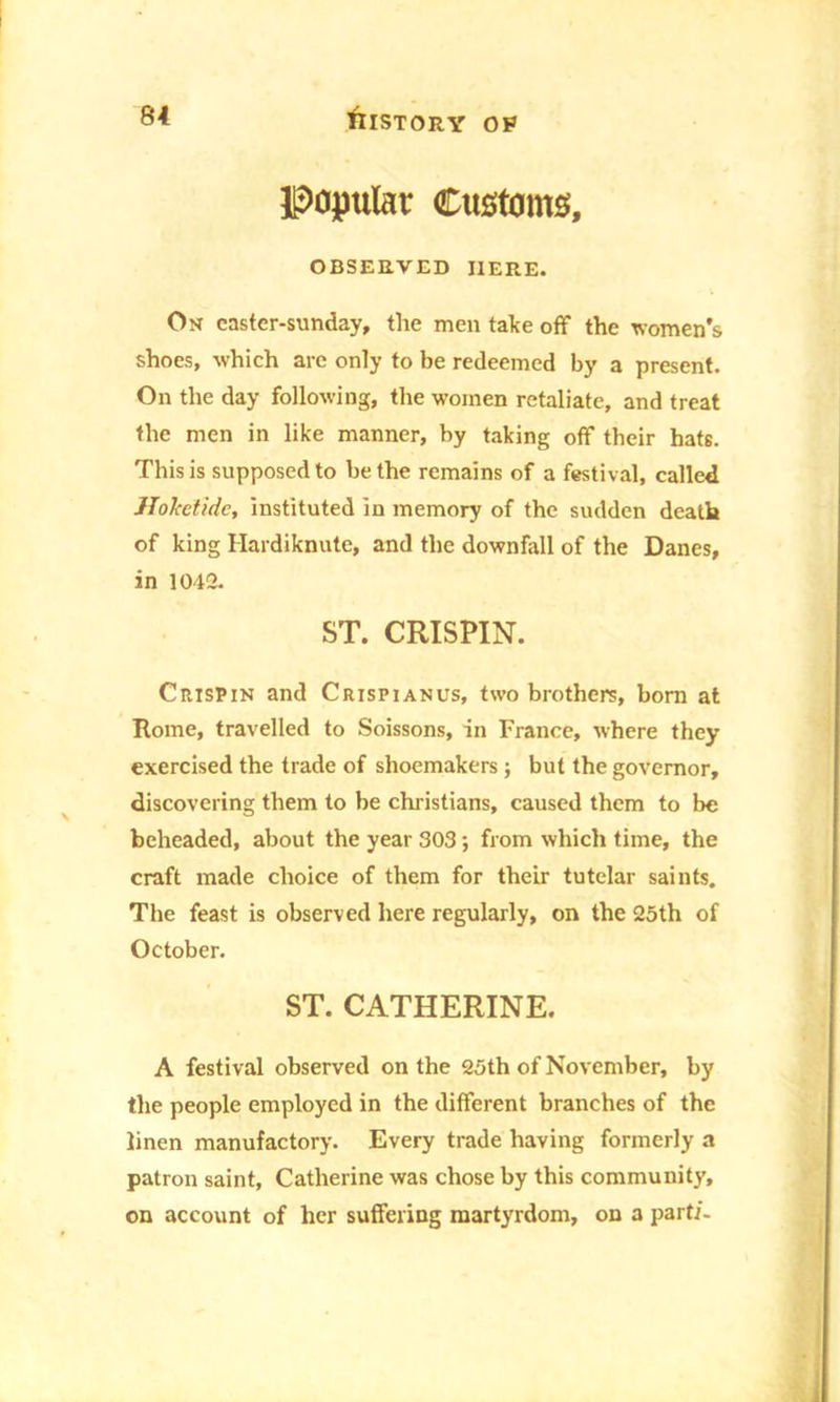popular Customs, OBSERVED HERE. On castcr-sunday, the men take off the women’s shoes, which arc only to be redeemed by a present. On the day following, the women retaliate, and treat the men in like manner, by taking off their hats. This is supposed to be the remains of a festival, called Hohetidc, instituted in memory of the sudden death of king Hardiknute, and the downfall of the Danes, in 1042. ST. CRISPIN. Crispin and Crispianus, two brothers, born at Rome, travelled to Soissons, in France, where they exercised the trade of shoemakers; but the governor, discovering them to be Christians, caused them to be beheaded, about the year 303; from which time, the craft made choice of them for their tutelar saints. The feast is observed here regularly, on the 25th of October. ST. CATHERINE. A festival observed on the 25th of November, by the people employed in the different branches of the linen manufactory. Every trade having formerly a patron saint, Catherine was chose by this community, on account of her suffering martyrdom, on a parti-