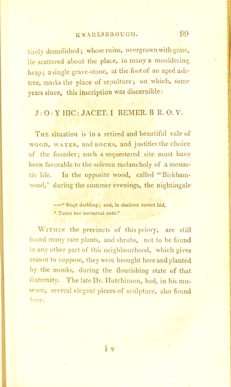 tirely demolished; whose ruins, overgrown with grass, lie scattered about the place, in many a mouldering heap; a single grave-stone, at the foot of an aged ash- tree, marks the place of sepulture; on which, some years since, this inscription was discernible: J: O : Y HIC: JACET. I BEMER. B R. O. V. The situation is in a retired and beautiful vale of wood, water, and rocks, and justifies the choice of the founder; such a sequestered site must have been favorable to the solemn melancholy of a monas- tic life. In the opposite wood, called “ Birkham- wood,” during the summer evenings, the nightingale “ Sings darkling ; and, in shadiest covert hid, “ Tunes her nocturnal note. w ithin the precincts of this priory, are still found many rare plants, and shrubs, not to be found in any other part of this neighbourhood, which gives reason to suppose, they were brought here and planted by the monks, during the flourishing state of that fraternity. The late Dr. Hutchinson, had, in his mu- seum, several elegant pieces of sculpture, also found here.