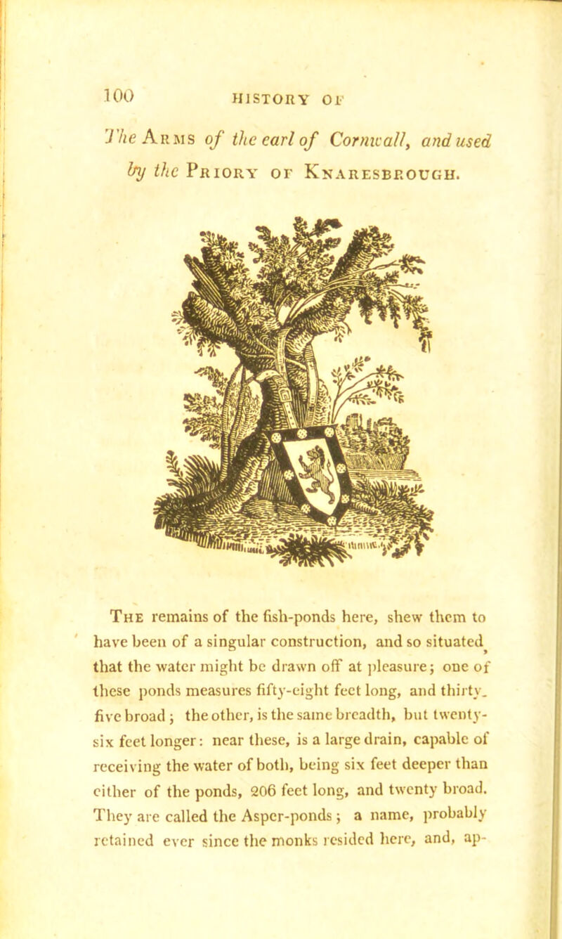 77/e Arms of the carl of Comically and used The remains of the fish-ponds here, shew them to have been of a singular construction, and so situated^ that the water might be drawn off at pleasure; one of these ponds measures fifty-eight feet long, and thirty, five broad ; the other, is the same breadth, but twenty- six feet longer: near these, is a large drain, capable of receiving the water of both, being six feet deeper than cither of the ponds, 206 feet long, and twenty broad. They are called the Asper-ponds; a name, probably retained ever since the monks resided here, and, ap-
