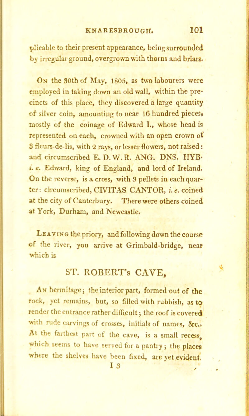 plicable to their present appearance, being surrounded by irregular ground, overgrown with thorns and briars. On the SOth of May, 1805, as two labourers were employed in taking down an old wall, within the pre- cincts of this place, they discovered a large quantity of silver coin, amounting to near 16 hundred pieces* mostly of the coinage of Edward I., whose head is represented on each, crowned with an open crown of 3 fleurs-de-lis, with 2 rays, or lesser flowers, not raised: and circumscribed E. D.W.R. ANG. DNS. HYB- i. e. Edward, king of England, and lord of Ireland. On the reverse, is a cross, with 3 pellets in each quar- ter : circumscribed, C1VITAS CANTOR, i. e. coined at the city of Canterbury. There were others coined at York, Durham, and Newcastle. Leaving the priory, and following down the course of the river, you arrive at Grimbald-bridge, near which is ST. ROBERT’S CAVE, An hermitage; the interior part, formed out of the rock, yet remains, but, so filled with rubbish, as to render the entrance rather difficult; the roof is covered with rude carvings of crosses, initials of names, &c.. At the farthest part of the cave, is a small recess, which seems to have served for a pantry; the places where the shelves have been fixed, are yet evident