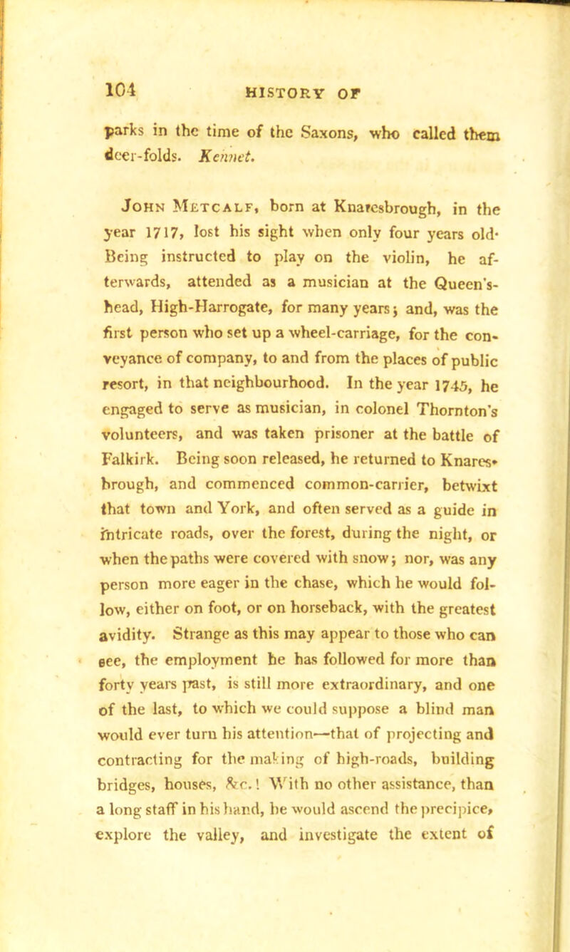 parks in the time of the Saxons, who called them doer-folds. Kehnet. John Metcalf, born at Knarcsbrough, in the year 1717, lost his sight when only four years old- Being instructed to play on the violin, he af- terwards, attended as a musician at the Queen’s- head, High-Harrogate, for many years j and, was the first person who set up a wheel-carriage, for the con- veyance of company, to and from the places of public resort, in that neighbourhood. In the year 1745, he engaged to serve as musician, in colonel Thornton’s volunteers, and was taken prisoner at the battle of Falkirk. Being soon released, he returned to Knares- brough, and commenced common-carrier, betwixt that town and York, and often served as a guide in intricate roads, over the forest, during the night, or when the paths were covered with snow; nor, was any person more eager in the chase, which he would fol- low, either on foot, or on horseback, with the greatest avidity. Strange as this may appear to those who can eee, the employment he has followed for more than forty years past, is still more extraordinary, and one of the last, to which we could suppose a blind man would ever turn his attention—that of projecting and contracting for the making of high-roads, building bridges, houses, he.! With no other assistance, than a long staff in his hand, he would ascend the precipice, explore the valley, and investigate the extent of