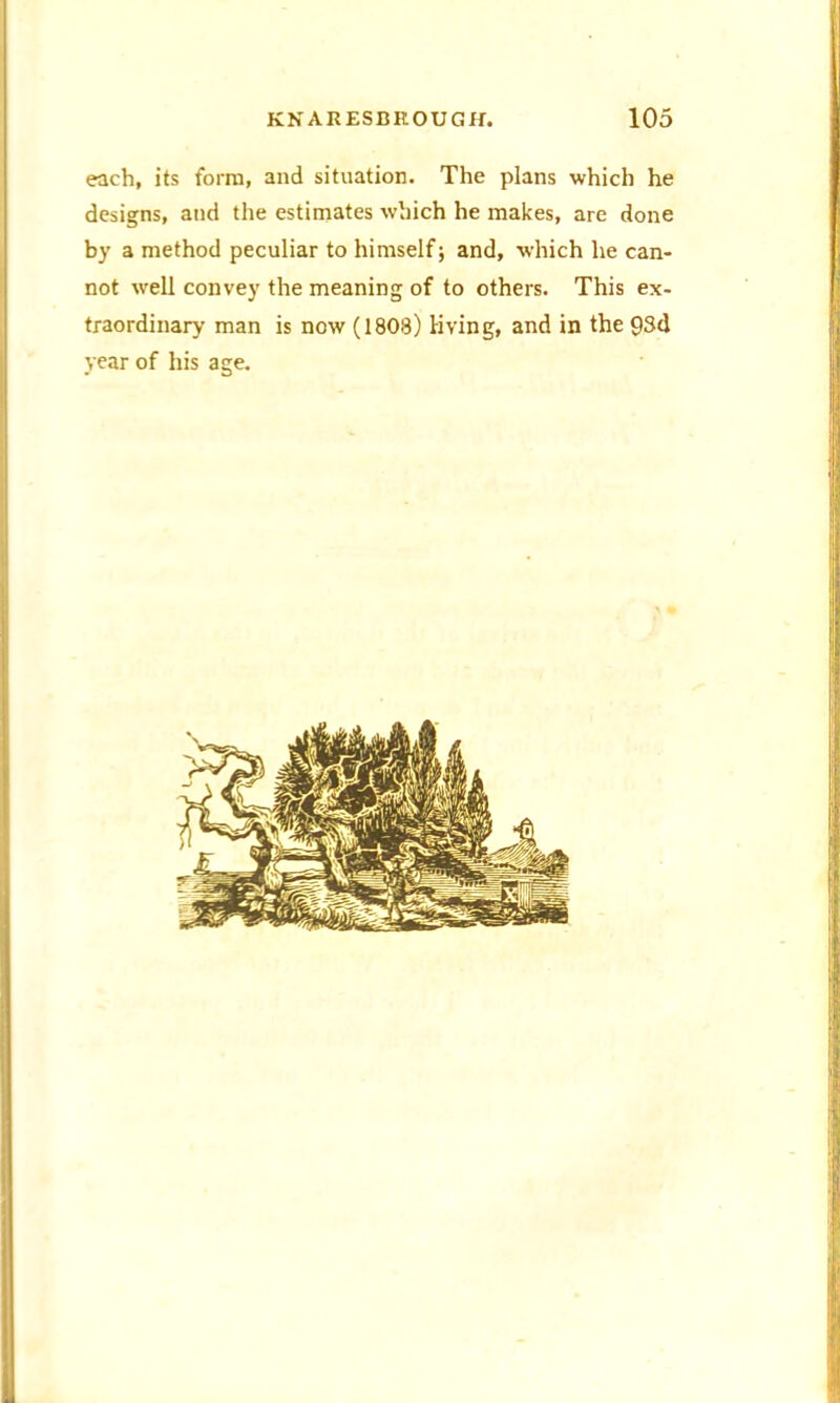 each, its form, and situation. The plans which he designs, and the estimates which he makes, are done by a method peculiar to himself; and, which he can- not well convey the meaning of to others. This ex- traordinary man is now (1808) living, and in the 93d year of his age.
