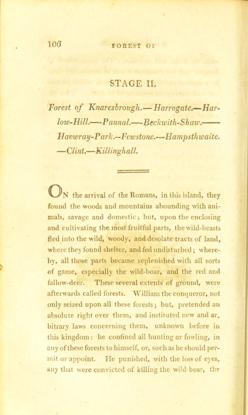 U)(J FOREST 01 STAGE II. Forest of Knaresbrough.—Harrogate.—Har- low-Hill.—Pannal.—Beckwith-Shaw. Havwray-Park.—Fewstone.—Hampsthieaite. —Clint.—Killinghall. C3n the arrival of the Romans, in this island, they found the woods and mountains abounding with ani- mals, savage and domestic; but, upon the enclosing and cultivating the most fruitful parts, the wild-beasts fled into the wild, woody, and desolate tracts of land, where they found shelter, and fed undisturbed; where- by, all those parts became leplenished with all sorts of game, especially the wild-boar, and the red and fallow'-deer. These several extents of ground, were afterwards called forests. William the conqueror, not only seized upon all these forests; but, pretended an absolute right over them, and instituted new and ar_ bitrary laws concerning them, unknown before in this kingdom : he confined all hunting or fowling, in any of these forests to himself, or, such as he should per- mit or appoint. He punished, with the loss of eyes, any that were convicted of killing the wild boar, the