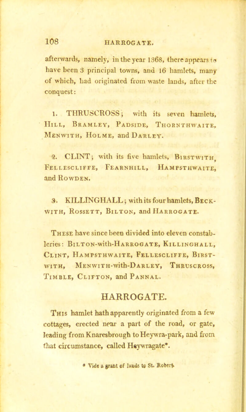 afterwards, namely, in the year 1368, there appears ta have been 3 principal towns, and 16 hamlets, many of which, had originated from tvaste lands, after the conquest: 1. THRUSCROSS; with its seven hamlets, IIill, Bramley, Padside, Thornthavaite, Menwith, Holme, andDARLEY. 2. CLINT; with its five hamlets, Birstwith, Fellescliffe, Fearnhill, Hampsthwaite, and Rowden. 3. KILLINGHALL; with its four hamlets, Beck- with, Rossett, Bilton, and Harrogate. These have since been divided into eleven constab- leries: BiLTON-with-HARROGATE, Killinghall, Clint, Hampsthwaite, Fellescliffe, Birst- with, MENWITH-with-DARLEY, ThRUSCROSS, Timble, Clifton, and Pannal. HARROGATE. This hamlet hath apparently originated from a few cottages, erected near a part of the road, or gate, leading from Knaresbrough to Heywra-park, and from that circumstance, called Heywragate*. • Vide a grant of lands to St. Roberf.
