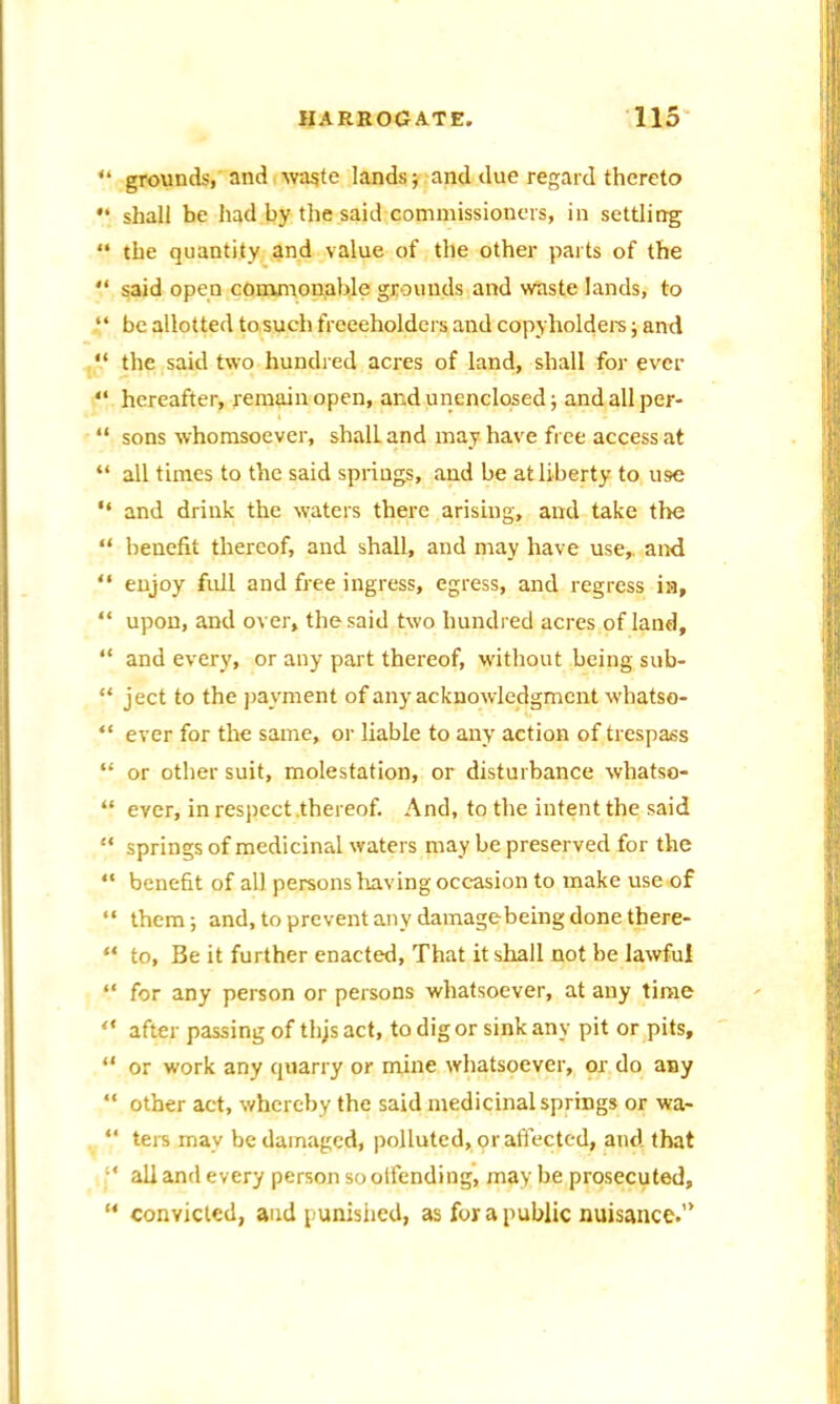 “ grounds,'andiwaste lands; and due regard thereto “ shall be had by the said commissioners, in settling “ the quantity and value of the other parts of the “ said open commonable grounds and waste lands, to “ be allotted tosuch frceeholders and copyholders; and “ the said two hundred acres of land, shall for ever “ hereafter, remain open, and unenclosed; andallper- “ sons whomsoever, shalL and may have free access at “ all times to the said springs, and be at liberty to use “ and drink the waters there arising, and take the “ benefit thereof, and shall, and may have use, and “ enjoy full and free ingress, egress, and regress ia, “ upon, and over, the said two hundred acres of land, “ and every, or any part thereof, without being sub- “ ject to the payment of any acknowledgment whatso- “ ever for the same, or liable to any action of trespass “ or other suit, molestation, or disturbance whatso- “ ever, in respect .thereof. And, to the intent the said “ springs of medicinal waters may be preserved for the “ benefit of all persons having occasion to make use of “ them; and, to prevent any damagebeing done there- “ to, Be it further enacted, That it shall not be lawful “ for any person or persons whatsoever, at any time “ after passing of thjs act, to dig or sink any pit or pits, “ or work any quarry or mine whatsoever, or do any “ other act, whereby the said medicinal springs or wa- “ ters may be damaged, polluted, or affected, and that ■' all and every person so offending, may be prosecuted, “ convicted, and punished, as for a public nuisance.”