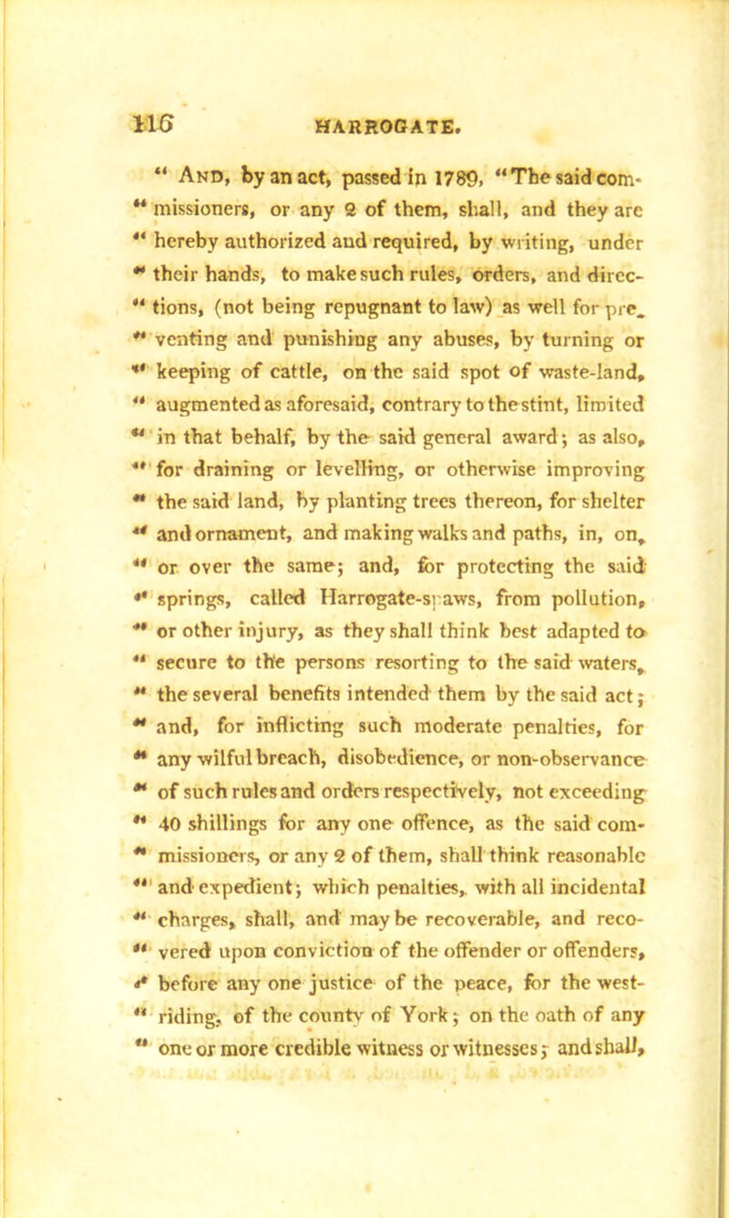“ And, by an act, passed in 1780, “The said com* ** missioners, or any 2 of them, shall, and they arc “ hereby authorized aud required, by writing, under  their hands, to make such rules, orders, and direc- tions, (not being repugnant to law) as well for pre.  venting and punishing any abuses, by turning or *' keeping of cattle, on the said spot of waste-land,  augmented as aforesaid, contrary to thestint, limited u in that behalf, by the said general award; as also,  for draining or levelling, or otherwise improving  the said land, by planting trees thereon, for shelter ** and ornament, and making walks and paths, in, on, u or over the same; and, for protecting the said «* springs, called Harrogate-s] aws, from pollution,  or other injury, as they shall think best adapted to “ secure to the persons resorting to the said waters,  the several benefits intended them by the said act;  and, for inflicting such moderate penalties, for ** any wilful breach, disobedience, or non-observance ** of such rules and orders respectively, not exceeding ** 40 shillings for any one offence, as the said com-  missioners, or any 2 of them, shall think reasonable  and expedient; which penalties, with all incidental  charges, shall, and maybe recoverable, and reco- ** vered upon conviction of the offender or offenders, i* before any one justice of the peace, for the west- ** riding, of the county of York; on the oath of any ** one or more credible witness or witnesses; and shall.
