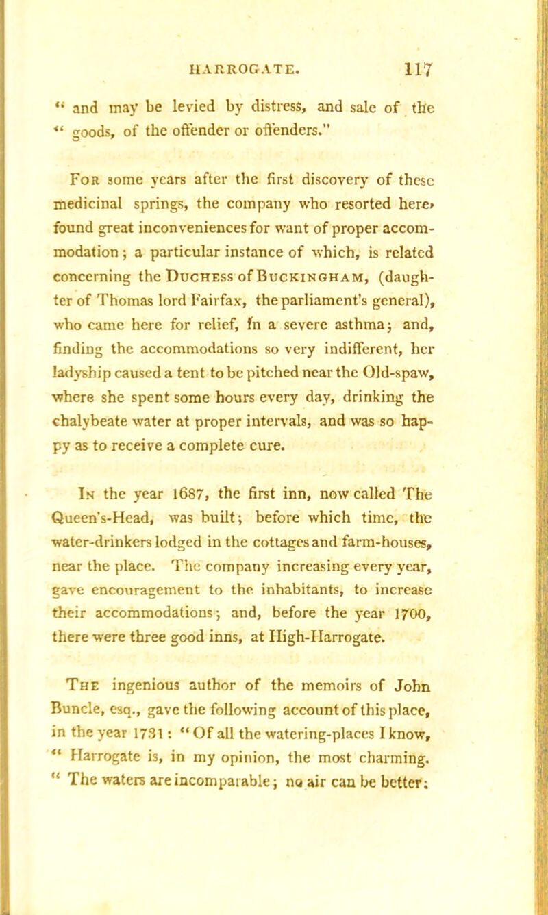 “ and may be levied by distress, and sale of the goods, of the offender or offenders.” For some years after the first discovery of these medicinal springs, the company who resorted hero found great inconveniences for want of proper accom- modation ; a particular instance of which, is related concerning the Duchess of Buckingham, (daugh- ter of Thomas lord Fairfax, the parliament’s general), who came here for relief, fn a severe asthma; and, finding the accommodations so very indifferent, her ladyship caused a tent to be pitched near the Old-spaw, where she spent some hours every day, drinking the chalybeate water at proper intervals, and was so hap- py as to receive a complete cure. In the year 1687, the first inn, now called The Queen’s-Head, was built; before which time, the water-drinkers lodged in the cottages and farm-houses, near the place. The company increasing every year, gave encouragement to the inhabitants, to increase their accommodations; and, before the year 1700, there were three good inns, at High-FIarrogate. The ingenious author of the memoirs of John Buncle, esq., gave the following account of this place, in the year 1731: “Of all the watering-places I know, “ Harrogate is, in my opinion, the most charming. “ The waters are incomparable; no air can be better;