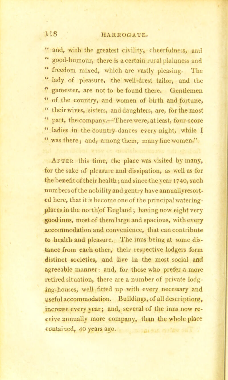 “ and, with the greatest civility, cheerfulness, arid “ good-humour, there is a certain rural plainness and “ freedom mixed, which are vastly pleasing. The “ lady of pleasure, the well-drest tailor, and the  gamester, are not to be found there. Gentlemen “ of the country, and women of birth and fortune, “ their wives, sisters, and daughters, are, for the most “ part, the company.—There were, at least, four-score “ ladies in the country-dances every night, while I “was there; and, among them, many fine women. After this time, the place was visited by many, for the sake of pleasure and dissipation, as well as for the benefit of their health; and since the year 1740, such numbers of the nobility and gentry have annually-resort- ed here, that it is become one of the principal watering- places in the north’of England; having now eight very good inns, most of them large and spacious, with every accommodation and convenience, that can contribute to health and pleasure. The inns being at some dis- tance from each other, their respective lodgers form distinct societies, and live in the most social and agreeable manner: and, for those who prefer a more retired situation, there are a number of private lodg- ing-houses, well fitted up with every necessary and useful accommodation. Buildings, of all descriptions, increase every year; and, several of the inns now re- ceive annually more company, than the whole place contained, 40 years ago.