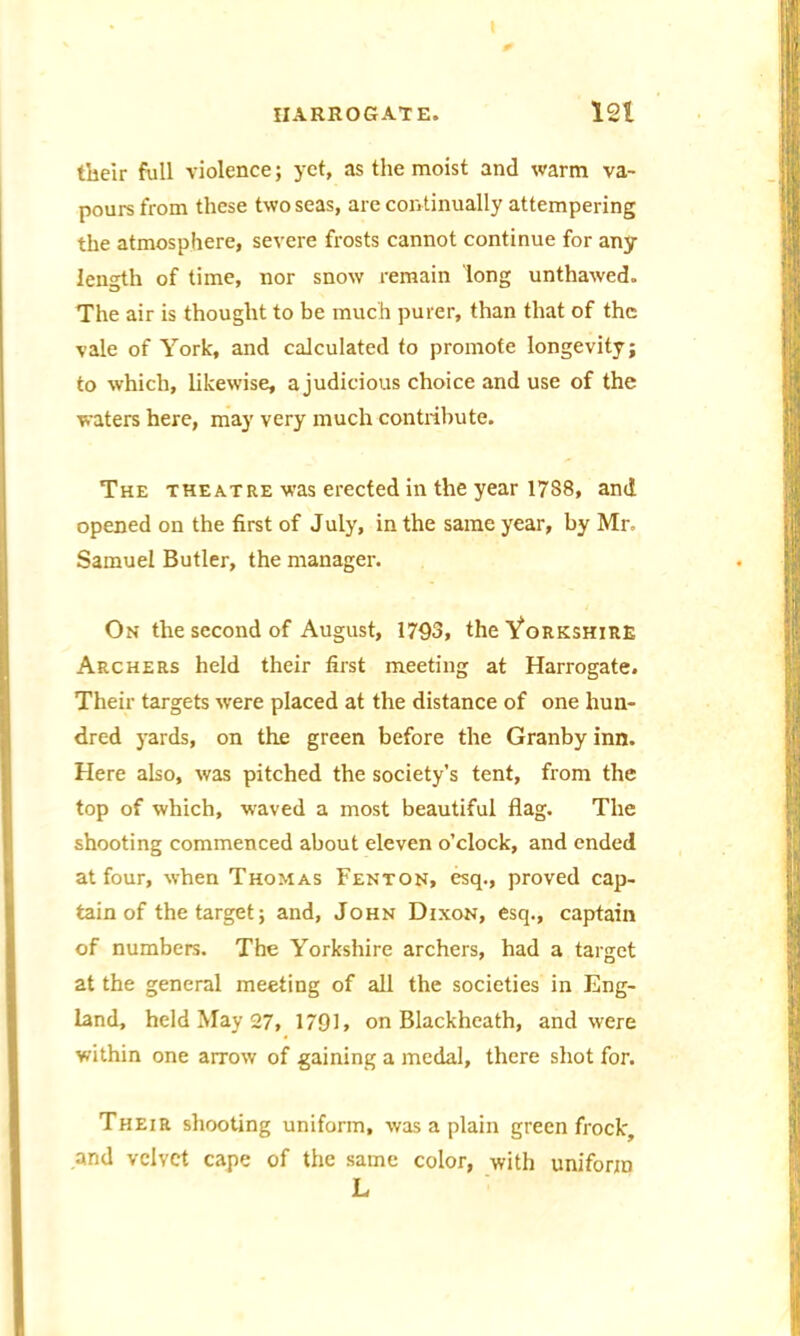 their full violence; yet, as the moist and warm va- pours from these two seas, are continually attempering the atmosphere, severe frosts cannot continue for any length of time, nor snow remain long unthawed. The air is thought to be much purer, than that of the vale of York, and calculated to promote longevity; to which, likewise, a judicious choice and use of the waters here, may very much contribute. The theatre was erected in the year 1788, and opened on the first of J uly, in the same year, by Mr- Samuel Butler, the manager. On the second of August, 1793, the Yorkshire Archers held their first meeting at Harrogate. Their targets were placed at the distance of one hun- dred yards, on the green before the Granby inn. Here also, was pitched the society’s tent, from the top of which, w'aved a most beautiful flag. The shooting commenced about eleven o’clock, and ended at four, when Thomas Fenton, esq., proved cap- tain of the target; and, John Dixon, esq., captain of numbers. The Yorkshire archers, had a target at the general meeting of all the societies in Eng- land, held May 27, 1791, on Blackheath, and were within one arrow of gaining a medal, there shot for. Their shooting uniform, was a plain green frock, and velvet cape of the same color, with uniform L