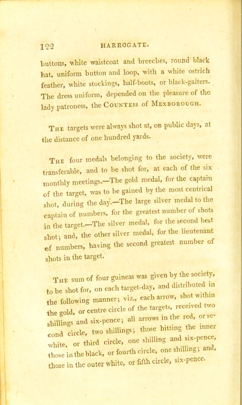 buttons, white waistcoat and breeches, round black hat, uniform button and loop, with a white ostrich feather, white stockings, half-boots, or black-gaiters. The dress uniform, depended on the pleasure of the lady patroness, the Countess of Mexborough. The targets were always shot at, on public dajs, at the distance of one hundred yards. The foul- medals belonging to the society, were transferable, and to be shot for, at each of the six monthly meetings.-The gold medal, for the captain of the target, was to be gained by the most centrical shot, during the day.-The large silver medal to the captain of numbers, for the greatest number of shots in the target.—The silver medal, for the second best shot j and, the other silver medal, for the lieutenant of numbers, having the second greatest number of shots in the target. The sum of four guineas was given by the society, ,o be shot for, on each target-day, and distributed m the following manner; .is., each arrow, shot with,n the .old, or centre circle of the targets, recced two shillings and six-pence; all arrows in the red, orsc Id circle, two shillings; those hitting the tnner white, or third circle, one shilling and s,.-pence, those in the hlack, or fourth circle, oncshdhng; and, those in the outer white, or fifth circle, sia-pence.