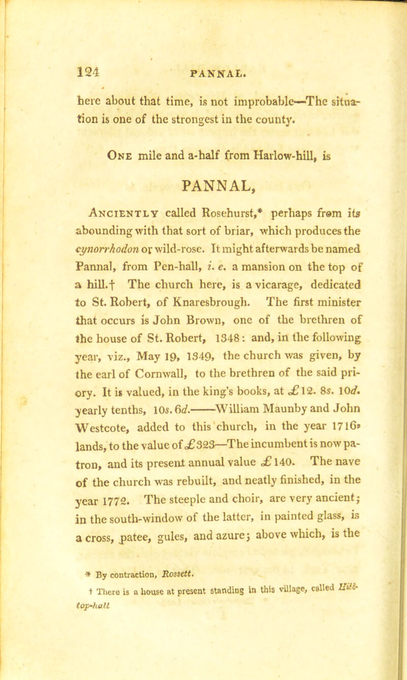 here about that time, is not improbable—The situa- tion is one of the strongest in the county. One mile and a-half from Harlow-hill, is PANNAL, Anciently called Rosehurst,* perhaps from its abounding with that sort of briar, which produces the cynori'hodon ov wild-rose. It might afterwards be named Pannal, from Pen-hall, i. e. a mansion on the top of a hill.t The church here, is a vicarage, dedicated to St. Robert, of Knaresbrough. The first minister that occurs is John Brown, one of the brethren of the house of St. Robert, 1348: and, in the following year, viz., May 19, 1349, the church was given, by the earl of Cornwall, to the brethren of the said pri- ory. It is valued, in the king’s books, at <£12. 8s. 10d. yearly tenths, 10s. 6d. William Maunby and John Westcote, added to this church, in the year 17l6» lands, to the value of £323—The incumbent is now pa- tron, and its present annual value £ 140. The nave of the church was rebuilt, and neatly finished, in the year 1772. The steeple and choir, are very ancient; in the south-window of the latter, in painted glass, is a cross, jpatee, gules, and azure; above which, is the * By contraction, JRossett* t There is a house at present standing in this village, called Uill- top-hall