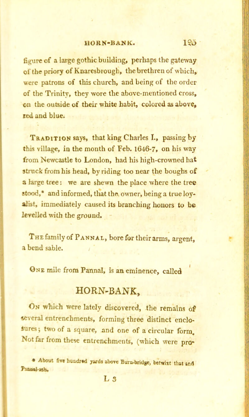 HORN-BANK. 1&> figure of a large gothic building, perhaps the gateway of the priory of Knaresbrough, the brethren of which, were patrons of this church, and being of the order of the Trinity, they wore the above-mentioned cross, on the outside of their white habit, colored as above, red and blue. Tradition says, that king Charles L, passing by this village, in the month of Feb. 1646-7, on his way from Newcastle to London, had his high-crowned hat struck from his head, by riding too near the boughs of a large tree: we are shewn the place where the tree stood,* and informed, that the owner, being a true loy- alist, immediately caused its branching honors to be levelled with the ground. The family of Pannal, bore for their arms, argent, a bend sable. / One mile from Pannal, is an eminence, called HORN-BANK, On which were lately discovered, the remains of several entrenchments, forming three distinct enclo- sures; two of a square, nnd one of a circular form. Not far from these entrenchments, (which were pro* * About five huadred yards aborc Bura-bridge, betwixt that and
