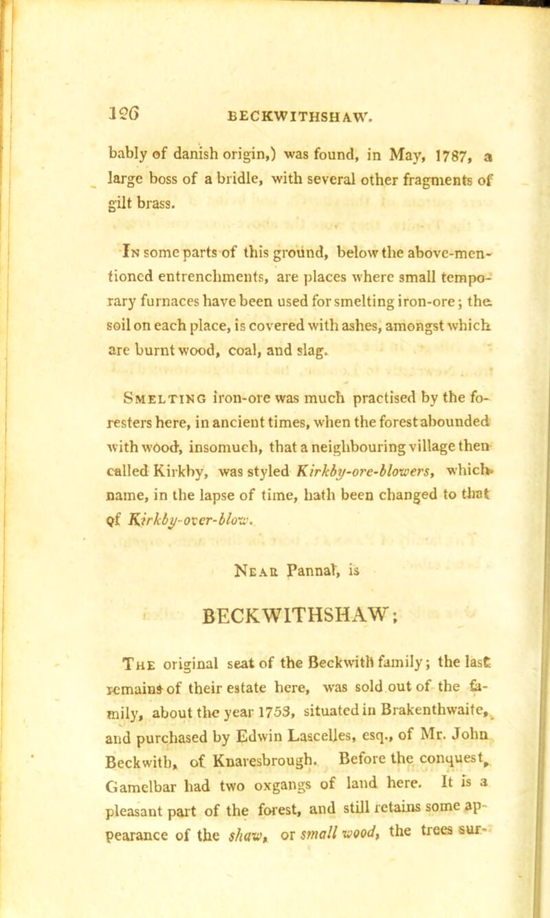 bably of danish origin,) was found, in May, 1787, a large boss of a bridle, with several other fragments of gilt brass. In some parts of this ground, below the above-men- tioned entrenchments, are places where small tempo- rary furnaces have been used for smelting iron-ore; tha soil on each place, is covered with ashes, amongst which are burnt wood, coal, and slag. Smelting iron-ore was much practised by the fo- resters here, in ancient times, when the forest abounded with wood-, insomuch, that a neighbouring village then called Kirkby, was styled Kirkby-ore-blowers, which* name, in the lapse of time, hath been changed to that pf Kirkby- over-blow. Near Pannal, is BECKWITHSHAW; The original seat of the Beckwith family; the last remain* of their estate here, was sold out of the fa- mily, about the year 1753, situated in Brakentlnvaite, and purchased by Edwin Lascelles, esq., of Mr. John Beckwith, of Knaresbrough. Before the conquest, Gamclbar had two oxgangs of land here. It is a pleasant part of the forest, and still retains some ap- pearance of the shav>t or small wood, the trees sur-
