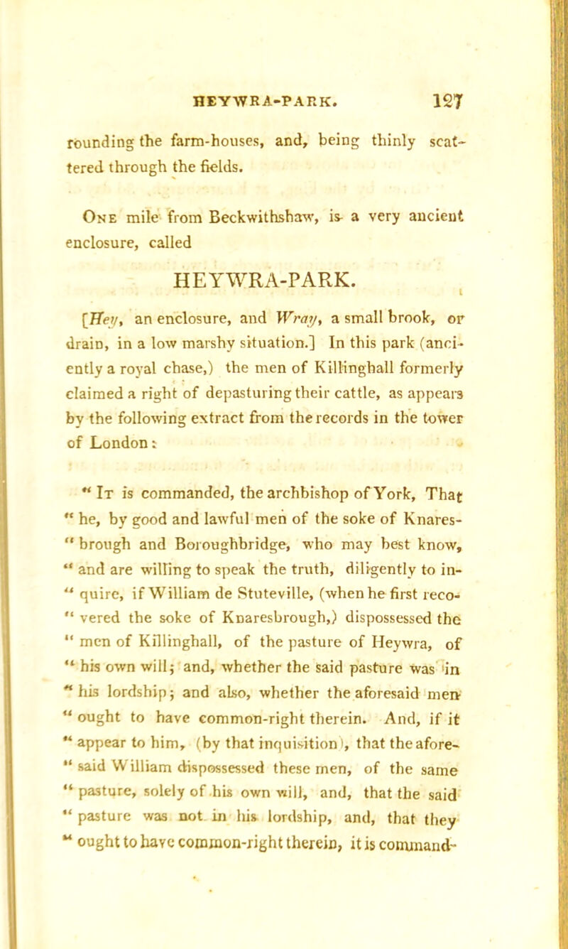 rounding the farm-houses, and, being thinly scat- tered through the fields. One mile from Beckwithshaw, is- a very ancient enclosure, called HEYWRA-PARK. I [TTei/, an enclosure, and Wray, a small brook, or drain, in a low marshy situation.] In this park (anci- ently a royal chase,) the men of Killinghall formerly claimed a right of depasturing their cattle, as appears by the following extract from the records in the tower of Londont “ It is commanded, the archbishop of York, That “ he, by good and lawful men of the soke of Knares- “ brough and Boroughbridge, who may best know, “ and are willing to speak the truth, diligently to in- “ quire, if William de Stuteville, (when he first reco- “ vered the soke of Knaresbrough,) dispossessed the “ men of Killinghall, of the pasture of Heywra, of “ his own will j and, whether the said pasture was in his lordship j and also, whether the aforesaid men u ought to have common-right therein. And, if it “ appear to him, (by that inquisition i, that theafore- “ said VV illiam dispossessed these men, of the same “pasture, solely of his own will, and, that the said “ pasture was not in his lordship, and, that they M ought to have common-right therein, it is command-