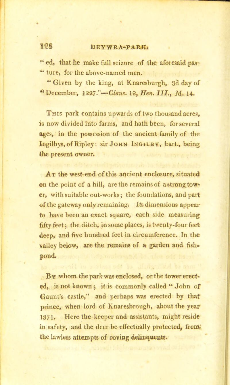 “ ed, that he make full seizure of the aforesaid paa- “ ture, for the above-named men. “ Given by the king, at Knaresburgh, 3d day of *' December, 1227.—Claus. 12, Hen. III., M. 14. This park contains upwards of two thousand acres, is now divided into farms, and hath been, for several ages, in the possession of the ancient family of the Ingilbys, of Ripley: sir John Ingilby, bart., being the present owner. At the west end of this ancient enclosure, situated on the point of a hill, are the remains of astrong tow- er, with suitable out-works j the foundations, and part of the gateway only remaining. Its dimensions appear to have been an exact square, each side measuring fifty feet; the ditch, in some places, is twenty-four feet deep, and five hundred feet in circumference. In the valley below, are the remains of a garden and fish- pond. B Y whom the park was enclosed, or the tower erect- ed, is not known ; it is commonly called “ John of Gaunt’s castle,” and perhaps was erected by that prince, when lord of Knaresbrough, about the year 1371. Here the keeper and assistants, might reside in safety, and the deer be effectually protected, from, the lawless attempts of roving delinquents.
