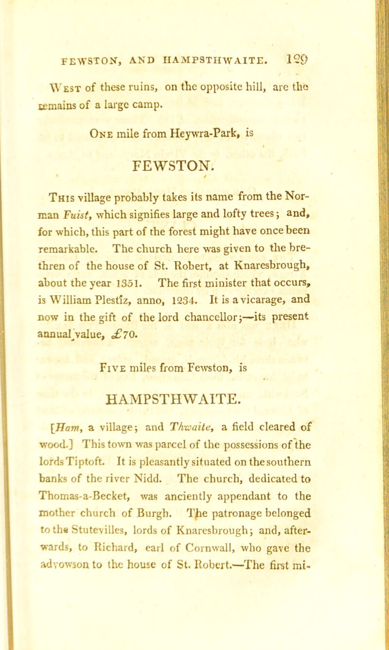 West of these ruins, on the opposite hill, are the remains of a large camp. One mile from Heywra-Park, is I FEWSTON. * / This village probably takes its name from the Nor- man Fuist, which signifies large and lofty trees; and, for which, this part of the forest might have once been remarkable. The church here was given to the bre- thren of the house of St. Robert, at Knaresbrough, about the year 1351. The first minister that occurs, is William Plestiz, anno, 1234. It is a vicarage, and now in the gift of the lord chancellorj—its present annuahvalue, £70. Five miles from Fewston, is HAMPSTHWA1TE. [Ham, a village; and Thwaite, a field cleared of wood.] This town was parcel of the possessions of the lords Tiptoft. It is pleasantly situated on the southern banks of the river Nidd. The church, dedicated to Thomas-a-Becket, was anciently appendant to the mother church of Burgh. The patronage belonged to th« Stutevilles, lords of Knaresbrough; and, after- wards, to Richard, earl of Cornwall, who gave the advowson to the house of St. Robert.—-The first mi-