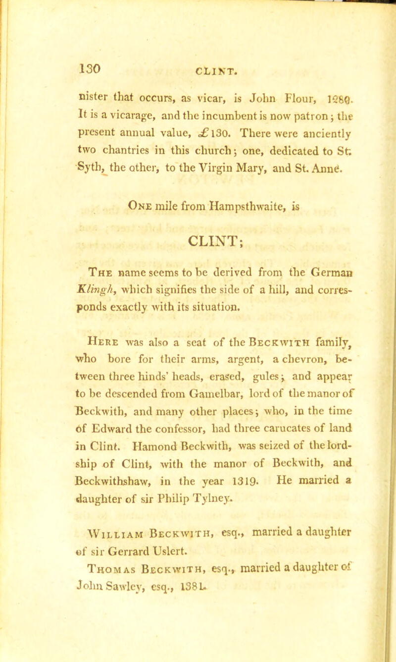 nister that occurs, as vicar, is John Flour, 1260. It is a vicarage, and the incumbent is now patron; the present annual value, c£l30. There were anciently two chantries in this church; one, dedicated to St; Syth, the other, to the Virgin Mary, and St. Annd. One mile from Hampsthwaite, is CLINT; The name seems to be derived from the German Klingh, which signifies the side of a hill, and corres- ponds exactly with its situation. Here was also a seat of the Beckwith family, who bore for their arms, argent, a chevron, be- tween three hinds’ heads, erased, gules; and appear to be descended from Gamelbar, lord of the manor of Beckwith, and many other places; who, in the time of Edward the confessor, had three carucates of land in Clint. Flamond Beckwith, was seized of the lord- ship of Clint, with the manor of Beckwith, and Beckwithshaw, in the year 1319- He married a daughter of sir Philip Tylney. William Beckwith, esq., married a daughter of sir Gerrard Uslert. Thomas Beckwith, esq., married a daughter oi John Sawley, esq., 138 L.