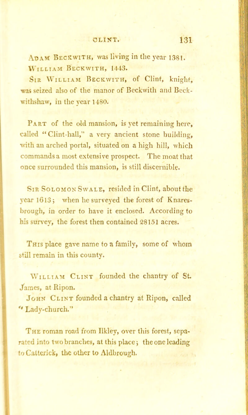 Adam Beckwith, was living in the year 1381. William Beckwith, 1443. Sir William Beckwith, of Clint, knight, ■was seized also of the manor of Beckwith and Beck- withshaw, in the year 1480. Part of the old mansion, is yet remaining here, called ** Clint-hall,” a very ancient stone building, with an arched portal, situated on a high hill, which commands a most extensive prospect. The moat that once surrounded this mansion, is still discernible. Sir Solomon Swale, resided in Clint, about the year 1613; when he surveyed the forest of Knares- brough, in order to have it enclosed. According to his survey, the forest then contained 28151 acres. This place gave name to a family, some of whom still remain in this county. William Clint founded the chantry of St James, at Ripon. John Clint founded a chantry at Ripon, called f' Lady-church.” The roman road from Ilkley, over this forest, sepa- rated into two branches, at this place; the one leading to Catterick, the other to Aldbrough.